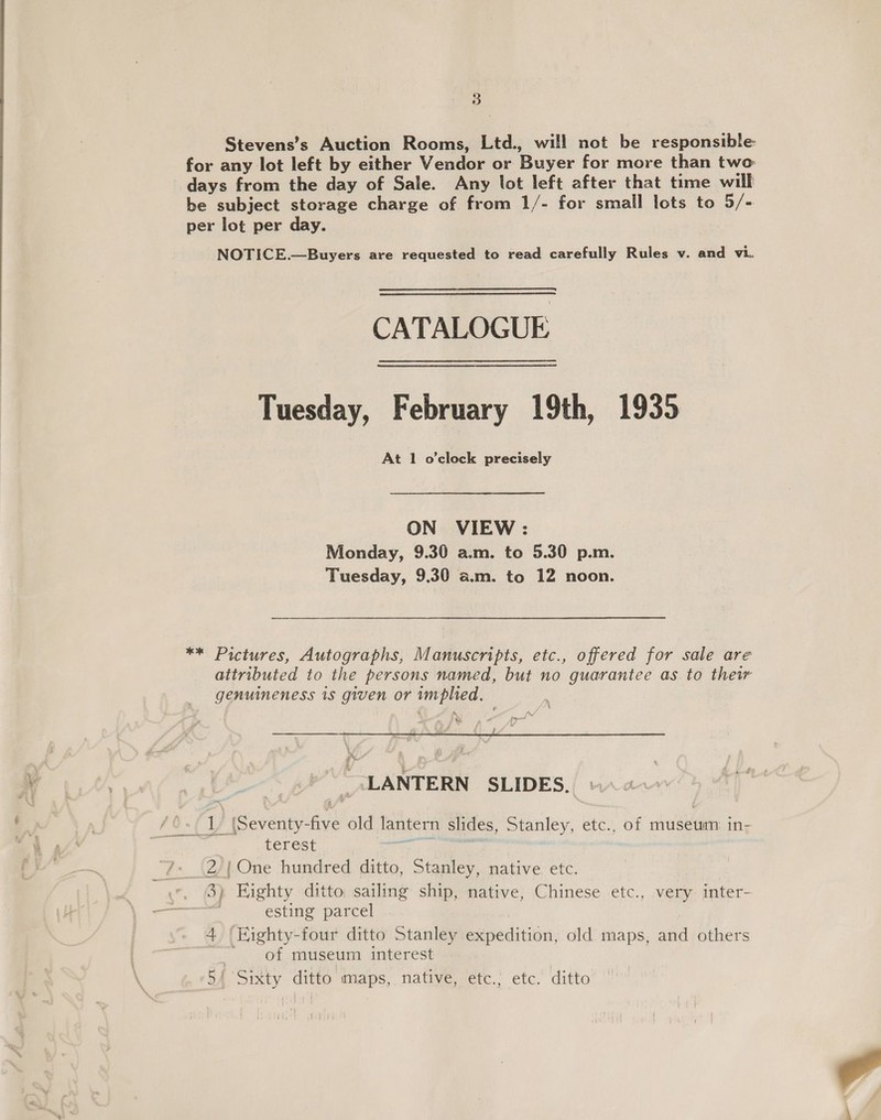 Stevens’s Auction Rooms, Ltd., will not be responsible for any lot left by either Vendor or Buyer for more than two days from the day of Sale. Any lot left after that time will be subject storage charge of from 1/- for small lots to 5/- per lot per day. NOTICE.—Buyers are requested to read carefully Rules v. and vi. CATALOGUE Tuesday, February 19th, 1935 At 1 o'clock precisely ON VIEW : Monday, 9.30 a.m. to 5.30 p.m. Tuesday, 9.30 a.m. to 12 noon. ** Pictures, Autographs, Manuscripts, etc., offered for sale are attributed to the persons named, but no guarantee as to thew genuineness 1s given or implied. f s Fu (i I i &amp; _ LANTERN SLIDES. 1 (Seventy-five old lantern slides, Stanley, etc., of museum in- terest 2/{ One hundred ditto, Stanley, native etc. 3) Eighty ditto sailing ship, native, Chinese etc., very inter- . esting parcel 4 ‘Kighty-four ditto Stanley expedition, old maps, and others . of museum interest 5/ Sixty ditto maps, native, etc.; etc. ditto 