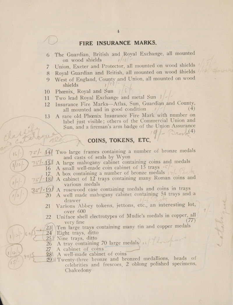 OV FIRE INSURANCE MARKS. The Guardian, British and Royal Exchange, all mounted on wood shields 1/16 Union, Exeter and Protector, all mounted on wood shields ° Royal Guardian and British, all mounted on wood Shields West of England, County and Union, all mounted on wood shields pprare sy Phoenix, Royal and Sun Two lead Royal Exchange and metal Sun Insurance Fire Marks—Atlas, Sun, Guardian and County, all mounted and in good condition / (4) A rare old Pheenix Insurance Fire Mark with number on label just visible; others of the Commercial Union and Sun, and a fireman’s arm badge of the Union Assurance oF /, oF, Pee f COINS, TOKENS, ETC. and casts of seals by Wyon A large mahogany cabinet containing coins and medals A small well-made coin cabinet of 15 trays . } 152! 16 20 a | yas various medals A rosewood case containing medals and coins in trays A well made mahogany cabinet containing 54 trays and a drawer Various Abbey tokens, jettons, etc., an interesting lot, over 600 Uniface shell electrotypes of Mudie’s medals in copper, all very fine Fight trays, ditto A tray containing 70 large medals A cabinet of coins” prt A well-made cabinet of coins © Twenty-three bronze and bronzed medallions, heads of celebrities and frescoes, 2 oblong polished specimens, Chalcedony