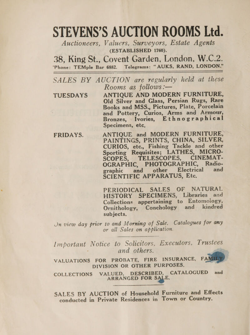 (ESTABLISHED 1760).  TUESDAYS FRIDAYS. Rooms as follows :— ANTIQUE AND MODERN FURNITURE, Old Silver and Glass, Persian Rugs, Rare Books and MSS., Pictures, Plate, Porcelain and Pottery, Curios, Arms and Armour, Bronzes, Ivories, Ethnographical Specimens, etc, ANTIQUE and MODERN FURNITURE, PAINTINGS, PRINTS, CHINA, SILVER, CURIOS, etc., Fishing Tackle and other Sporting Requisites; LATHES, MICRO- SCOPES, TELESCOPES, CINEMAT- OGRAPHIC, PHOTOGRAPHIC, Radio- graphic and other Electrical and SCIENTIFIC APPARATUS, Etc. PERIODICAL SALES OF NATURAL HISTORY SPECIMENS, Libraries and Collections appertaining to Entomology, Ornithology, Conchology and_ kindred subjects. or all Sales on application.  ARRANGED FOR S$