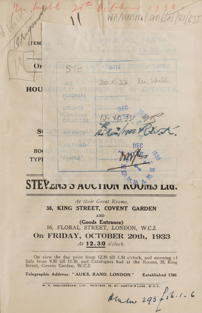    At their Great Rooms, 38, KING STREET, COVENT GARDEN AND (Goods Entrance) 16, FLORAL STREET, LONDON, W.C.2. On FRIDAY, OCTOBER 20th, 1933 At 12.30 o'clock. On view the day prior from 12.30 till 5.30 o’clock, and morning cf Sale from 9.30 till 11.30, and Catalogues had at the Rooms, 38, King Street, Covent Garden, W.C.2. Telegraphic Address: “AUKS, RAND, LONDON.” Established 1760. eee W.H. HOULDERSHAW, LTD., PRINTERS, 79, ST. MARTIN’S LANE, W.C.2. oe... aga fie é 