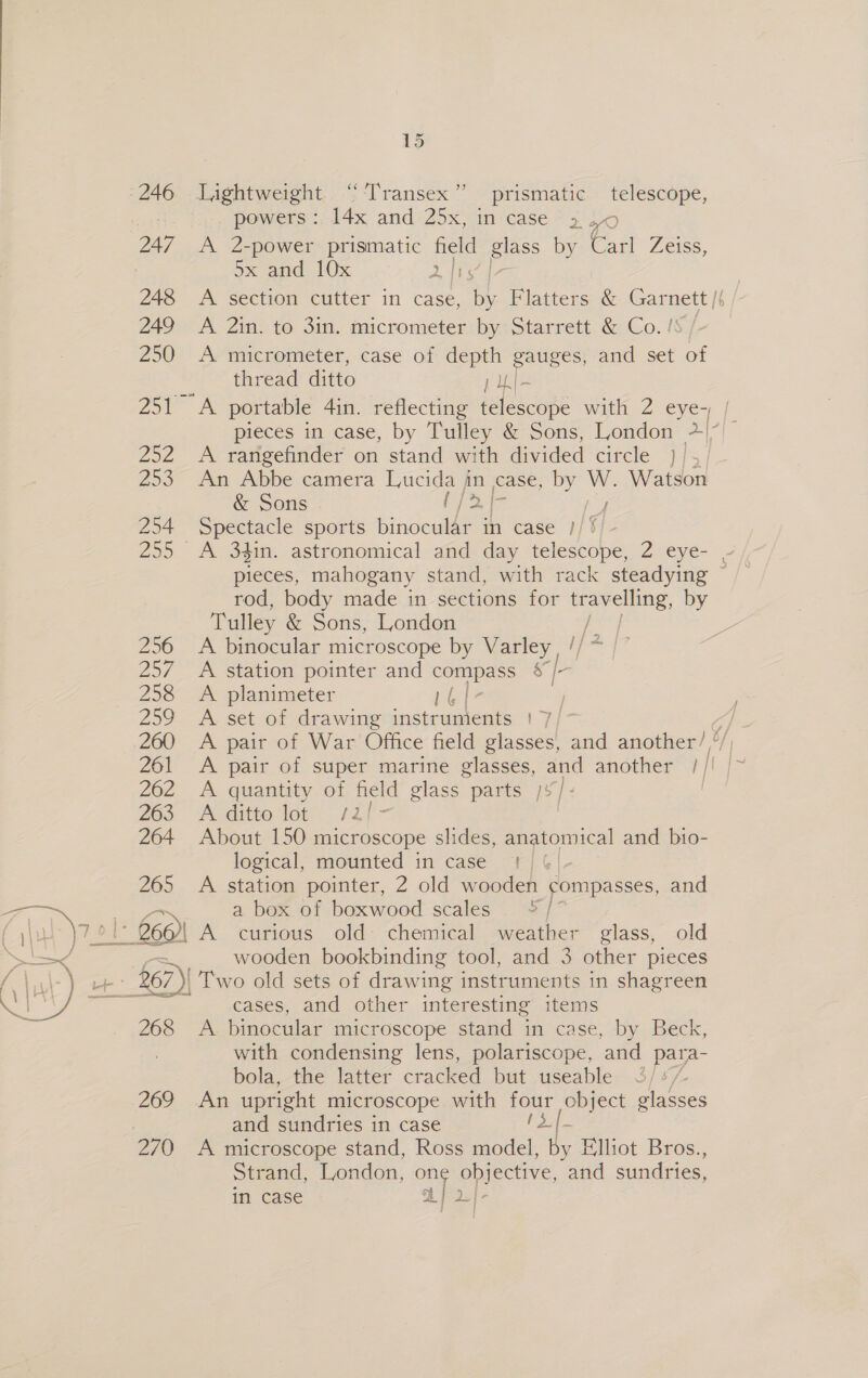 Cathy 246 Lightweight ‘“‘Transex” prismatic telescope, : powers :. 14x and 25x, in case 3 2 4 ox and 10x 2 {15 248 A section cutter in case, is) Flatters &amp; oa L 249 A 2in. to 3in. micrometer by Starrett &amp; Co. ! 250 A micrometer, case of depth gauges, and set iy thread ditto 1 UL- 25 A portable 4in. reflecting dalekcone with 2 eye-, | y) 252 A rangefinder on stand with divided circle }/,/ 253 An Abbe camera Lucida jin case, 2 _ Watson &amp; Sons . ipa 254 Spectacle sports binocular in case }/ ‘ 255 A 34in. astronomical and day enone 2 eye- - pieces, mahogany stand, with rack steadying ~ rod, body made in sections for eae es by Tulley &amp; Sons, London 256 A binocular microscope by Lee i/ 257 A station pointer and compass $'; 258 &lt;A planimeter rete 259 A set of drawing instruments | 7/ A 260 A pair of War Office field glasses, and another’ ‘/, 261 &lt;A pair of super marine glasses, and another 1 | 262 A quantity of field glass parts /¥/- | 263 A-ditte lot /Zi'- | 264 About 150 microscope slides, anatomical and bio- logical, mounted in case 1) 6/- 265 A station pointer, 2 old wooden compasses, and a box of boxwood scales °/ |: 660) A curious old chemical weather glass, old wooden bookbinding tool, and 3 other pieces £67) Two old sets of drawing instruments in shagreen cases, and other interesting items 268 A binocular microscope stand in case, by Beck, with condensing lens, polariscope, and para- bola, the latter cracked but useable ‘Zz 269. a upright microscope with fou object glasses and sundries in case - 270 A microscope stand, Ross a af Elliot Bros., Strand, London, one objective, and sundries, in case A} 2.) -