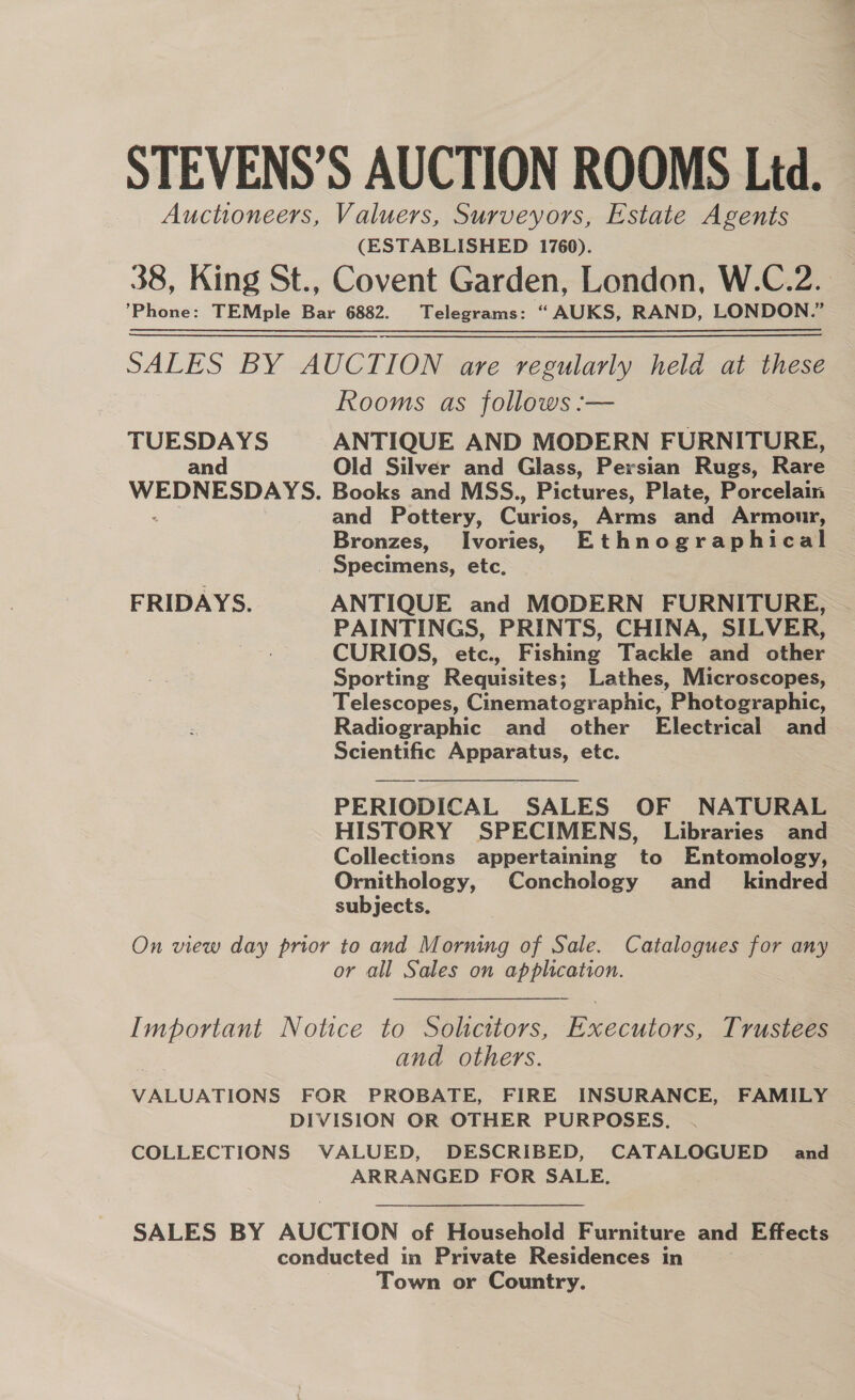 STEVENS’S AUCTION ROOMS Ltd. Auctioneers, Valuers, Surveyors, Estate Agents (ESTABLISHED 1760). 38, King St., Covent Garden, London, W.C.2. ’Phone: TEMple Bar 6882. Telegrams: “AUKS, RAND, LONDON.” SALES BY AUCTION are regularly held at these Rooms as follows :— TUESDAYS ANTIQUE AND MODERN FURNITURE, and Old Silver and Glass, Persian Rugs, Rare WEDNESDAYS. Books and MSS., Pictures, Plate, Porcelain . and Pottery, Curios, Arms and Armour, Bronzes, Ivories, Ethnographical _ Specimens, etc. FRIDAYS. ANTIQUE and MODERN FURNITURE, PAINTINGS, PRINTS, CHINA, SILVER, CURIOS, etc., Fishing Tackle and other Sporting Requisites; Lathes, Microscopes, Telescopes, Cinematographic, Photographic, Radiographic and other Electrical and Scientific Apparatus, etc. PERIODICAL SALES OF NATURAL HISTORY SPECIMENS, Libraries and Collections appertaining to Entomology, Ornithology, Conchology and_ kindred subjects, On view day prior to and Morning of Sale. Catalogues for any or all Sales on application. Important Notice to Solicitors, Executors, Trustees 7 and others. VALUATIONS FOR PROBATE, FIRE INSURANCE, FAMILY DIVISION OR OTHER PURPOSES. COLLECTIONS VALUED, DESCRIBED, CATALOGUED and ARRANGED FOR SALE. SALES BY AUCTION of Household Furniture and Effects conducted in Private Residences in Town or Country.