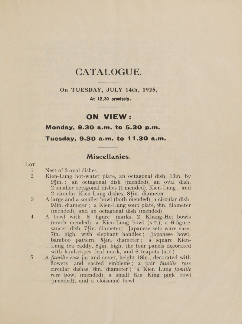 CATALOGUE. On TUESDAY, JULY 14th, 1925, | At 12.30 precisely. ON VIEW: Nonday, 9.30 a.m. to 5.30 p.m. Tuesday, 9.30 a.m. to 11.30 a.m. Miscellanies. Lot I Nest of 3 oval dishes 2 Kien-Lung hot-water plate, an octagonal dish, 13in. by 93in.; an octagonal dish (mended), an oval dish, 2 smaller octagonal dishes (1 mended), Kien-Lung ; and 2 circular Kien-Lung dishes, 84in. diameter 3 A large and a smaller bowl (both mended), a circular dish, 94in. diameter ; a Kien-Lung soup plate, 9in. diameter _ (mended), and an octagonal dish (mended) 4 A bowl with 6 figure marks, 2. Khang-Hei bowls (much mended), a Kien-Lung bowl (a.F.), a 6-figure saucer dish, 74in. diameter; Japanese seto ware vase, 7in. high, with elephant handles; Japanese bowl, bamboo pattern, 543in. diameter; a square Kien- . Lung tea caddy, 54in. high, the four panels decorated with landscapes, leaf mark, and 6 teapots (A.F.) A famille rose jar and cover, height 18in., decorated with flowers and sacred emblems; a pair famille rose circular dishes, 8in. diameter; a Kien Lung famille vose bowl (mended), a small Kia. King on bowl (mended), and a cloisonné bowl Or}