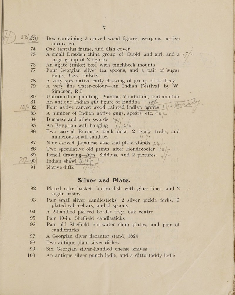  7 sik 01.43) Box containing 2 carved wood figures, weapons, native : | Oe curlos, etc. 74 Oak tantalus frame, and dish cover 75 A small Dresden china group of Cupid and girl, and a ///~ | large group of 2 figures | 76 An agate trinket box, with pinchbeck mounts 77 Four Georgian silver tea spoons, and a pair of ‘sugar \ tongs, 4ozs. 15dwts. | 78 A very speculative early drawing of group of artillery | 19 A very fine water-colour—An Indian Festival, by W. | Simpson, R.I. 80 Unframed oil painting—Vanitas Vanitatum, and another ae , 81, An antique Indian gilt figure of Buddha rol ree Seg! /2/-82. Four native carved wood painted Indian figures / i Ss — no ea A number of Indian native guns, spears, etc. 1 1 | € 84 Burmese and other swords /4¢/~ | 85 An Egyptian wall hanging, //2/4. | 86 Two carved Burmese book-racks, 2 ivory tusks, and numerous small sundries Hult 87 Nine carved Japanese vase and plate stands Dh pe. 88 Two speculative old prints, after Hondecoeter +1/~— So ei) gigas tell drawing——Mrs.. Siddons, and 2 pictures 1 /- (~/- 90; Indian shawl 4-/S\- ? / 91 Native difto  Silver and Plate. 92 Plated cake basket, butter-dish with glass liner, and 2 sugar basins plated salt-cellars, and 6 spoons 94 A 2-handled pierced border tray, oak centre 95 Pair 10-in. Sheffield candlesticks 96 Pair old Sheffield hot-water chop plates, and pair of  candlesticks OF A Georgian silver decanter stand, 1824 98 Two antique plain silver dishes 99 Six Georgian silver-handled cheese knives 100 An antique silver punch ladle, and a ditto toddy ladle 