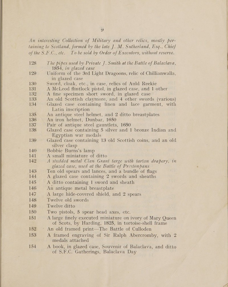  , The pipes used by Private |. Smith at the Batile of Balaclava, 1854, 1n glazed case Uniform of the 3rd Light Dragoons, relic of Chillianwalla, in glazed case Sword, cloak, etc., in case, relics of Auld Reekie A McLeod flintlock pistol, in glazed case, and 1 other A fine specimen short sword, in glazed case ; Glazed case containing linen and lace garment, with Latin inscription An iron helmet, Dunbar, 1650 Pair of antique steel gauntlets, 1650 Glazed case containing 5 silver and 1 bronze Indian and Egyptian war medals Glazed case containing 13 old Scottish coins, and an old silver clasp Bobbie Burns’s lamp A small miniature of ditto A studded metal Clan Grant targe with tartan drapery, in glazed case, used at the Battle of Prestonpans Ten old spears and lances, and a bundle of flags A glazed case containing 2 swords and sheaths A ditto containing | sword and sheath An antique metal breastplate A large hide-covered shield, and 2 spears Twelve old swords Twelve ditto Two pistols, 5 spear head axes, etc. A large finely executed miniature on ivory of Mary Queen of Scots, by Harding, 1825, in tortoise-shell frame A framed engraving of Sir Ralph Abercromby, with 2 medals attached A book, in glazed case, Souvenir of Balaclava, and ditto of S.F.C. Gatherings, Balaclava Day a | eS ee ee ee ee ee aeerrrere