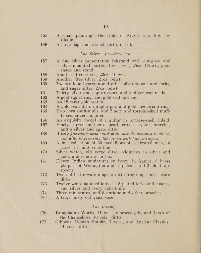 155 156 157 158 159 160 161 162 163 164 165 166 167 168 169 170 171 172 173 174 179 176 177 10 A small painting—The Duke of Argyll as a Boy, by Chalin A large flag, and 2 small ditto, in silk The Silver, Jewellery, &amp;c. A fine silver presentation inkstand with cut-glass and silver-mounted bottles, free silver, 250z. 17dwt., glass shade and stand Another, free silver, 220z. 10dwt. Another, free silver, 2loz. 5dwt. Twenty-four Georgian and other silver spoons and forks, and sugar sifter, 270z. 5dwt. Thirty silver and copper coins, and a silver war medal A gold signet ring, and gold seal and key An 18-carat gold watch A gold seal, ditto intaglho pin, and gold memoriam rings Two horn snuff-mulls, and 2 horn and tortoise-shell snuff- boxes, silver-mounted An exquisite model of a guitar in tortoise-shell, inlaid Finely carved mother-of-pearl cross, crystal bracelet, and a silver and agate ditto | A very fine ram's head snuff-mull, heavily mounted in silver, and ditto implements, the top set with fine caiyngorm A fine collection of 30 medallions of celebrated men, in cases, in mint condition | Silver watch, old verge ditto, oddments in silver and gold, and sundries in box Eleven Indian miniatures on ivory, in frames, 2 brass plaques of Wellington and Napoleon, and 2: old brass spoons Two old lustre ware mugs, a ditto frog mug, and a ware ditto Twelve white-handled knives, 15 plated forks and spoons, and silver and ivory cake-knife Three miniatures, and 8 antique and other brooches A large finely cut glass vase The Library. Brougham’s Works, 11 vols., morocco gilt, and Lives of the Chancellors, 10 vols., ditto Gibbons’ Roman Empire, 7 vols., and Ancient Classics, 14 vols., ditto a —— ee ee