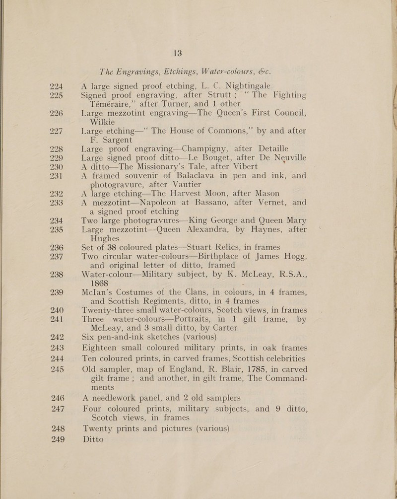  248 13 The Engravings, Etchings, Water-colours, &amp;c. A large signed proof etching, L. C. Nightingale Signed proof engraving, after Strutt; “The Fighting Téméraire,’ after Turner, and 1 other Large mezzotint engraving—The Queen's First Council, Wilkie Large etching—‘* The House of Commons,” by and after F. Sargent Large proof engraving—Champigny, after Detaille Large signed proof ditt A ditto—The Missionary’s Tale, after Vibert A framed souvenir of Balaclava in pen and ink, and photogravure, after Vautier A large etching—The Harvest Moon, after Mason A mezzotint—Napoleon at Bassano, after Vernet, and a signed proof etching Two large photogravures— King George and Queen Mary Large mezzotint—-Queen Alexandra, by Haynes, after Hughes Set of 38 coloured plates—Stuart Relics, in frames Two circular water-colours—Birthplace of James Hogg, and original letter of ditto, framed Water-colour—Military subject, by K. McLeay, R.S.A., 1868 Mclan’s Costumes of the Clans, in Ee lauEe’ in 4 frames, and Scottish Regiments, ditto, in 4 frames Twenty-three small water- colours, Scotch views, in frames Three water-colours—Portraits, in 1 gilt frame, by McLeay, and 3 small ditto, by Carter Six pen-and-ink sketches (various) Eighteen small coloured military prints, in oak frames Ten coloured prints, in carved frames, Scottish celebrities Old sampler, map of England, R. Blair, 1785, in carved gilt frame ; and another, in gilt frame, The Command- ments | A needlework panel, and 2 old samplers Scotch views, in frames Twenty prints and pictures (various)   
