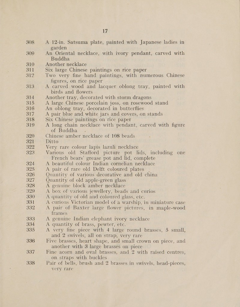 308 309 310 311 5 3 9 313 314 315 316 317 318 319 320 321 322 323 324 320 326 327 328 O29 330 331 332 333 334 335 336 337 338 17 A 12-in. Satsuma plate, painted with Japanese ladies in garden An Oriental necklace, with ivory pendant, carved with Buddha Another necklace Six large Chinese paintings on rice paper Two very fine hand paintings, with numerous Chinese figures, on rice paper A carved. wood and lacquer oblong tray, painted with birds and flowers Another tray, decorated with storm dragons A large Chinese porcelain joss, on rosewood stand An oblong tray, decorated in butterflies A pair blue and white jars and covers, on stands Six Chinese paintings on rice paper A long chain necklace with pendant, carved with figure of Buddha Chinese amber necklace of 108 beads Ditto Very rare colour lapis lazuli necklace Various old Stafford picture pot lids, including one French bears’ grease pot and lid, complete A beautiful colour Indian cornelian necklace A pair of rare old Delft coloured plates _ Quantity of various decorative and old china Quantity of old apple-green glass A genuine block amber necklace A box of various jewellery, beads and curios A quantity of old and coloured glass, etc. A curious Victorian model of a warship, in miniature case A pair of Baxter large flower pictures, in maple-wood frames A genuine Indian elephant ivory necklace A quantity of brass, pewter, etc. . A very fine piece with 4 large round brasses, 5 small, and 2 swivels, all on strap, very rare Iive brasses, heart shape, and small crown on piece, and another with 3 large brasses on piece Fine acorn and oval brasses, and 2 with raised centres, on straps with buckles Pair of bells, brush and 2 brasses in swivels, head-pieces, very rare