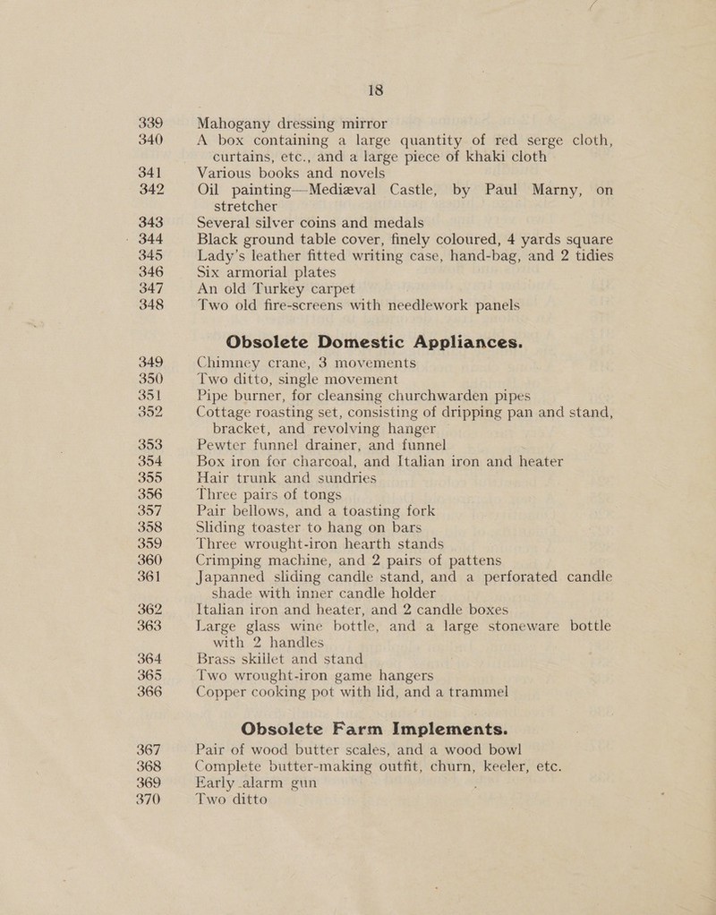 339 340 341 342 343 - 344 345 346 347 348 349 350 351 Jon 353 354 355 356 357 358 359 360 361 362 363 364 365 366 367 368 369 370 18 Mahogany dressing mirror A box containing a large quantity of red serge cloth, curtains, etc., and a large piece of khaki cloth Oil painting—Medieval Castle, by Paul Marny, on stretcher Several silver coins and medals Black ground table cover, finely coloured, 4 yards square Lady’s leather fitted writing case, hand-bag, and 2 tidies Six armorial plates An old Turkey carpet Two old fire-screens with needlework panels Obsolete Domestic Appliances. Chimney crane, 3 movements Two ditto, single movement Pipe burner, for cleansing churchwarden pipes Cottage roasting set, consisting of dripping pan and stand, bracket, and revolving hanger — Pewter funnel drainer, and funnel Box iron for charcoal, and Halian iron and heater Hair trunk and sundries Three pairs of tongs Pair bellows, and a toasting fork Sliding toaster to hang on bars Three wrought-iron hearth stands Crimping machine, and 2 pairs of pattens Japanned sliding candle stand, and a perforated. candle shade with inner candle holder . Italian iron and heater, and 2 candle boxes Large glass wine bottle, and a large stoneware bottle with 2 handles Brass skillet and stand Two wrought-iron game hangers Copper cooking pot with lid, and a trammel Obsolete Farm Implements. Pair of wood butter scales, and a wood bowl Complete butter-making outfit, churn, keeler, etc. Early alarm gun Two ditto