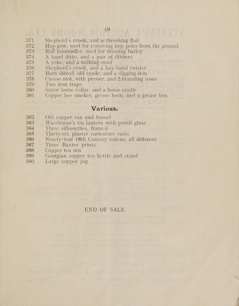 371 372 373 374 3795 376 377 378 380 381 382 383 384 385 386 387 388 389 390 19 Shepherd's crook, and a threshing flail Hop gow, used for removing hop poles from the ground Roll hummeller, used for dressing barley A hand ditto, and a pair of dibbers A yoke, and a milking stool Shepherd's crook, and a hay-band twister Barn shovel, old spade, and a digging iron Cheese mot, with presser, and 2 branding i irons Two iron traps | : Straw horse collar, and a-horse cradle Copper bee smoker, grease horn; and: @ grease’ box *\— Various. Old copper can and funnel Watchman’s tin lantern with pontil glass Three silhouettes, framed Thirty-six plaster caricature casts Ninety-four 18th Century tokens, all different Three Baxter prints Copper tea urn Georgian copper tea kettle and stand Large copper jug END OF: SALE.