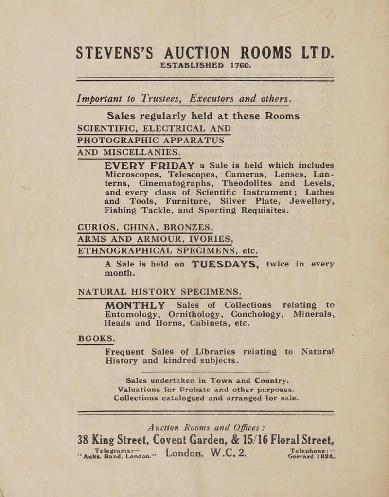 STEVENS’S AUCTION ROOMS LTD. ESTABLISHED 1760. Important to Trustees, Executors and others. Sales regularly held at these Rooms SCIENTIFIC, ELECTRICAL AND PHOTOGRAPHIC APPARATUS AND MISCELLANIES. | EVERY FRIDAY a Sale is heid ‘wheel includes Microscopes, Telescopes, Cameras, Lenses, Lan- terns, Cinematographs, Theodolites and Levels, and every class of Scientific Instrument; Lathes and Tools, Furniture, Silver Plate, Jewellery, Fishing Tackle, and Sporting Requisites. CURIOS, CHINA, BRONZES, ARMS AND ARMOUR, IVORIES, ETHNOGRAPHICAL SPECIMENS, etc. ‘ A Sale is held on TUESDAYS, twice in every month. NATURAL HISTORY SPECIMENS. MONTHLY Sales of Collections relating to Entomology, Ornithology, Conchology, Minerals, Heads and Horns, Gabinets, etc. BOOKS. Frequent Sales of Libraries relating to Natura) History and kindred subjects. Sales undertaken in Town and Country. Valuations for Probate and other purposes. Collections catalogued and arranged for sale.  a cr nN NN A Auction Reoms and Offices: 38 King Street, Covent Garden, &amp; 15/16 Floral Salen Telegrams :— - Telephone: — ** Auks, Rand. London.” London, W.C, a. Gerrard 1824.,.