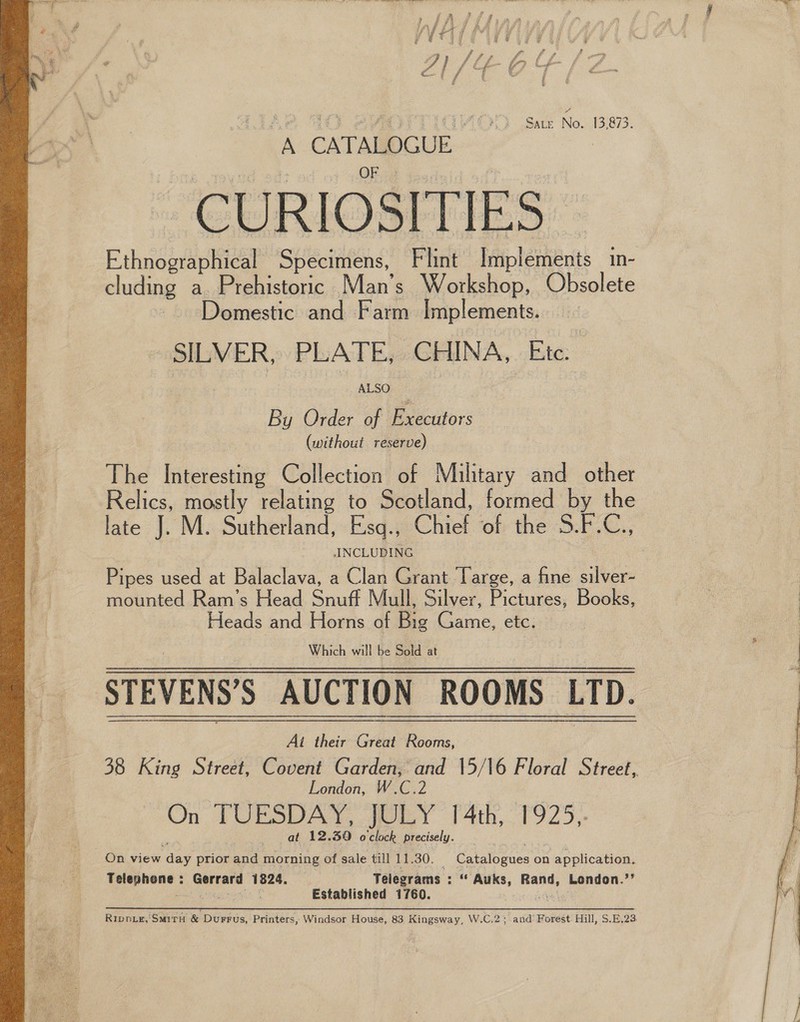  Sate No. 13,873. A CATAMDCUE Re Serene as | CURIOSITIES: Ethnographical Specimens, Flint Implements in- cluding a. Prehistoric Man’s Workshop, Obsolete Domestic and Farm Implements. SILVER, PLATE, CHINA, Etc. By Order of Executors (without reserve) The Interesting Collection of Military and other Relics, mostly relating to Scotland, formed by the late J. M. Sutherland, Esq., Chief of the S.F.C., ANCLUDING Pipes used at Balaclava, a Clan Grant Targe, a fine silver- mounted Ram’s Head Snuff Mull, Silver, Pictures, Books, Heads and Horns of Big Game, etc. STEVENS’S AUCTION ROOMS LTD. Ai their Great Rooms, 38 King Street, Covent Garden, and 15/16 Floral Street, | London, W.C.2 On TUESDAY, OLY 4th, 1925,. pi at 12.30 o'clock precisely. ee On view day prior and morning of sale till 11.30. Catalogues on application. Telephone : Gerrard 1824. Telegrams : “ Auks, Rand, London.’’ seat ae er Established 1760. Te Rippie,'Smiru &amp; Durrus, Printers, Windsor House, 83 Kingsway, W.C.2; and’ Forest. Hill, S.E,23. 