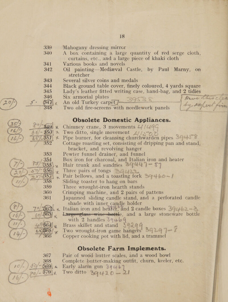 18 339 Mahogany dressing mirror 340) A box containing a large quantity of red serge cloth, curtains, etc., and a large piece of khaki cloth 341 Various books and novels 342 Oil painting—Medieval Castle, by Paul Marny, on stretcher 343. Several silver coins and medals 344 Black ground table cover, finely coloured, 4 yards square 345 Lady’s leather fitted hes case, hand- -bag, and 2 tidies 346 Six armorial plates iw: Stee as Kt A eas m @ En 6 aie” Loe © Fe [Ws en iv “   ee An old Turkey carpet / : ose NO yee F Two old fire-screens with Habatewvor panels 2 &amp; em ae Obsolete Domestic a Ook.   49; x Chimney crane, 3 movements £/f/G44G ied 50) *&amp; Two ditto, single movement 4//379 mS Ae 7 B50) % Pipe burner, for cleansing churchwarden pipes 3°). i Cottage roasting set, consisting of dripping pan and stan bracket, and revolving hanger Pewter funnel drainer, and funnel Box iron for charcoal, and Italian. iron and heater  Hair trunk and sundries 34 GU) = 37 f- ; Three pairs of tongs : 2.22%... .. Nw » Pair bellows, and a toasting fork Syj¢ho~ f c / Sliding toaster to hang on bars ercmemcall 359 Three wrought-iron hearth stands 360 Crimping machine, and 2 pairs of pattens 361 Japanned sliding candle stand, and a perforated candle shade with inner _candle holder ge %. Fahan 1 iron and heater eand 2 candle boxes S94 on ot 3 and a large ee ‘bots  eae Handles 3qab q 4’, Brass skillet and stand Si AGE >/ 4 Two wrought-iron game hangers) 94 2.4 °) Copper cooking pot with lid, and a trammel — ® Be b er  : | Obsolete Farm Implements. 367 Pair of wood butter scales, and a wood bowl [ #C/~ } Sit &amp; Early alarm gun 3 a b7 ‘ea lige. py /- 6/014 Two ditto MULO — 2 4 