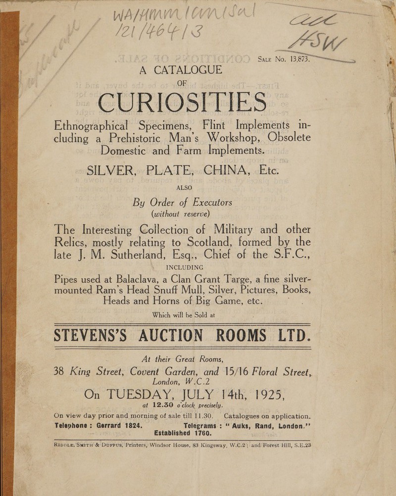 Z / ; fof F = ; prey A Va 2 SADE No. 38  A CATALOGUE CURIOSITIES — Ethnographical Specimens, Flint — haphenects in- cluding a Prehistoric Man’s Workshop, Obsolete Domestic and Farm Implements. SILVER, PLATE, CHINA, Etc. — By Order of Executors (without reserve) The Interesting Collection of Military aiid adc ) Relics, mostly relating to Scotland, formed by the late J. M. Sutherland, Esq., Chief of the: Bek .C:, | 4 INCLUDING  Pipes used at Balaclava, a Clan Grant Targe, a fine silver- mounted Ram’s Head Soul Mull, Silver, Pictures, Books, Heads and Lines of Dis Carat etc. ; STEVENS’S AUCTION ‘ROOMS LTD. At their Great Rooms, London, W.C.2 On TUESDAY, JULY: bth,” 1925, at 12.30 o'clock precisely. On view day prior and morning of sale till 11.30. Catalogues on application. Telephene = Gerrard 1824, --‘Telegrams-: “ Auks, Rand, London.’’ Established 1760. ube Pa Rippe, Situ &amp; Durrus, Printers, Windsor House, 83 Kingsway, W.C.2; and Forest Hill, S.E,23. 