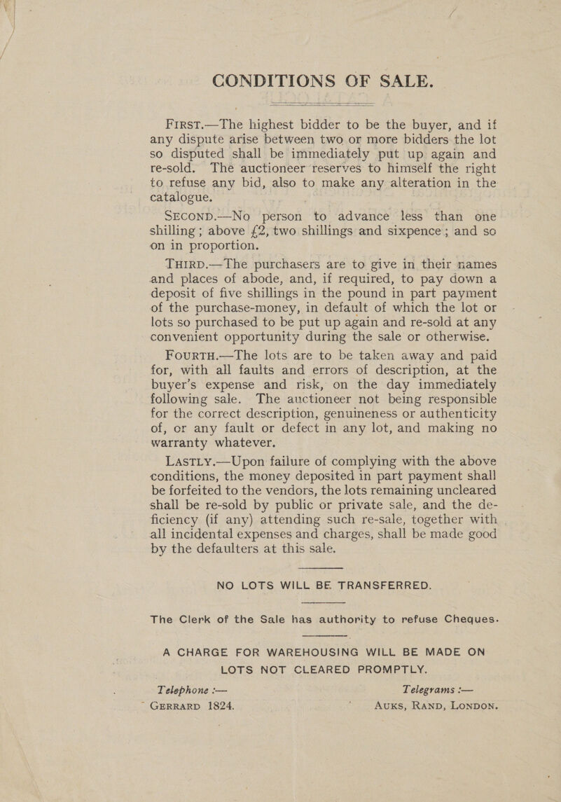   First.—The highest bidder to be the buyer, and if any dispute arise between two or more bidders the lot so disputed shall be immediately put up again and re-sold. The auctioneer reserves to himself the right to refuse any bid, also to make any alteration in the catalogue. SECOND.—No person to advance less than one shilling ; above £2, two shillings and sixpence; and so on in proportion. THIRD.—The purchasers are to give in their names and places of abode, and, if required, to pay down a deposit of five shillings i in the pound in part payment of the purchase-money, in default of which the lot or lots so purchased to be put up again and re-sold at any convenient opportunity during the sale or otherwise. FourTH.—tThe lots are to be taken away and paid for, with all faults and errors of description, at the buyer’s expense and risk, on the day immediately following sale. The auctioneer not being responsible for the correct description, genuineness or authenticity of, cr any fault or defect in any lot, and making no warranty whatever. LastLy.—Upon failure of complying with the above conditions, the money deposited in part payment shal! be forfeited to the vendors, the lots remaining uncleared ficiency (if any) attending such re-sale, together with | by the defaulters at this sale.  NO LOTS WILL BE. TRANSFERRED.  The Clerk of the Sale has authority to refuse Cheques.  A CHARGE FOR WAREHOUSING WILL BE MADE ON LOTS NOT CLEARED PROMPTLY. Telephone — Telegrams : ——