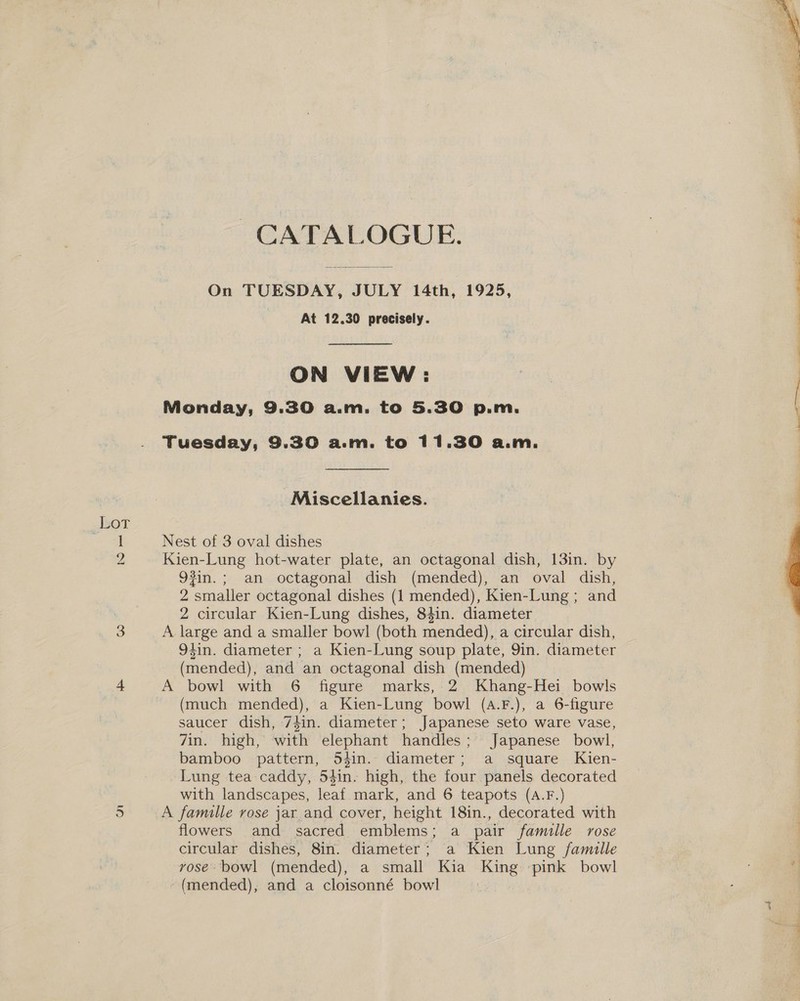 Lot or CATALOGUE. On TUESDAY, JULY 14th, 1925, At 12.30 precisely. ON VIEW: Monday, 9.30 a.m. to 5.30 p.m. Tuesday, 9.30 a.m. to 11.30 a.m. Miscellanies. Nest of 3 oval dishes Kien-Lung hot-water plate, an octagonal dish, 13in. by 93in.; an octagonal dish (mended), an oval dish, 2 smaller octagonal dishes (1 mended), Kien-Lung; and 2 circular Kien-Lung dishes, 84in. diameter A large and a smaller bowl (both mended), a circular dish, 94in. diameter ; a Kien-Lung soup plate, 9in. diameter (mended), and an octagonal dish (mended) A bowl with 6 figure marks, 2 Khang-Hei bowls (much mended), a Kien-Lung bowl (a.F.), a 6-figure saucer dish, 74in. diameter; Japanese seto ware vase, 7in. high, with elephant handles; Japanese bowl, bamboo pattern, 54in. diameter; a square Kien- Lung tea caddy, 54in. high, the four panels decorated with landscapes, leaf mark, and 6 teapots (A.F.) A famille rose jar and cover, height 18in., decorated with flowers and sacred emblems; a pair famille rose circular dishes, 8in. diameter; a Kien Lung famille vose bowl (mended), a small Kia King pink bowl ~(mended), and a cloisonné bowl  