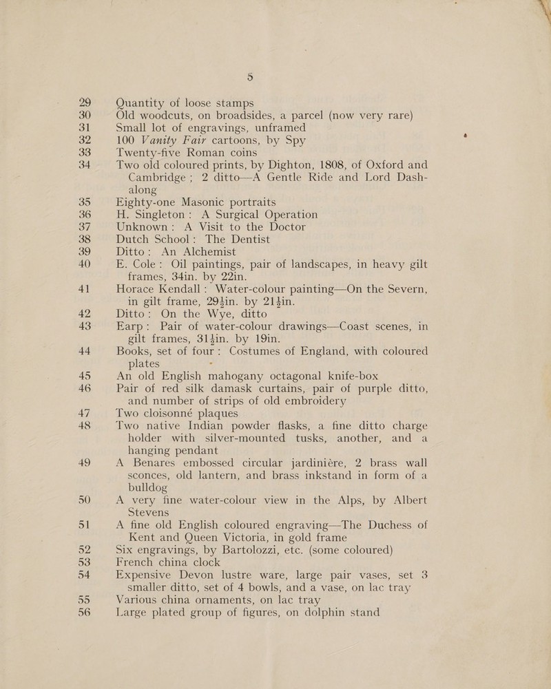 Quantity of loose stamps Old woodcuts, on broadsides, a parcel (now very rare) Small lot of engravings, unframed 100 Vanity Fatr cartoons, by Spy Twenty-five Roman coins Two old coloured prints, by Dighton, 1808, of Oxford and Cambridge ; 2 ditto—A Gentle Ride and Lord Dash- along Eighty-one Masonic portraits H. Singleton: A Surgical Operation Unknown: A Visit to the Doctor Dutch School: The Dentist Ditto: An Alchemist E. Cole: Oil paintings, pair of landscapes, in heavy gilt frames, 34in. by 22in. Horace Kendall: Water-colour painting—On the Severn, in gilt frame, 294in. by 214in. Ditto: On the Wye, ditto Earp: Pair of water-colour drawings—Coast scenes, in gilt frames, 3lgin. by 19in. Books, set of four: Costumes of England, with coloured plates : An old English mahogany octagonal knife-box Pair of red silk damask curtains, pair of purple ditto, and number of strips of old embroidery Two cloisonné plaques Two native Indian powder flasks, a fine ditto charge holder with silver-mounted tusks, another, and a hanging pendant A Benares embossed circular jardiniére, 2 brass wall sconces, old lantern, and brass inkstand in form of a bulldog A very fine water-colour view in the Alps, by Albert Stevens A fine old English coloured engraving—The Duchess of Kent and Queen Victoria, in gold frame Six engravings, by Bartolozzi, etc. (some coloured) French china clock Expensive Devon lustre ware, large pair vases, set 3 smaller ditto, set of 4 bowls, and a vase, on lac tray Various china ornaments, on lac tray Large plated group of figures, on dolphin stand 
