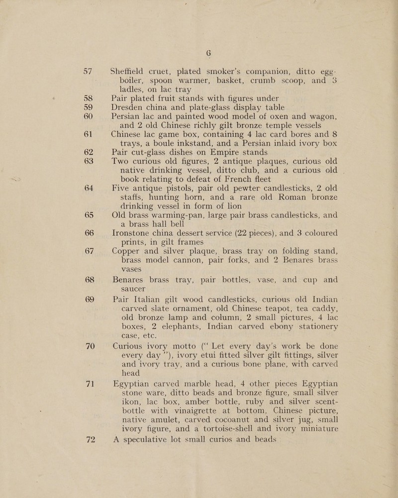 60 70 71 72 G Sheffield cruet, plated smoker's companion, ditto egg- boiler, spoon warmer, basket, crumb scoop, and 38 ladles, on lac tray Pair plated fruit stands with figures under Dresden china and plate-glass display table Persian lac and painted wood model of oxen and wagon, and 2 old Chinese richly gilt bronze temple vessels Chinese lac game box, containing 4 lac card bores and 8 trays, a boule inkstand, and a Persian inlaid ivory box Pair cut-glass dishes on Empire stands Two curious old figures, 2 antique plaques, curious old native drinking vessel, ditto club, and a curious old | book relating to defeat of French fleet Five antique pistols, pair old pewter candlesticks, 2 old staffs, hunting horn, and a rare old Roman bronze drinking vessel in form of lion Old brass warming-pan, large pair brass candlesticks, and a brass hall bell Ironstone china dessert service (22 pieces), and 3 coloured prints, in gilt frames Copper and silver plaque, brass tray on aisiad stand, brass model cannon, pair forks, and 2 Benares brass vases Benares brass tray, pair potiless vase, and cup and saucer Pair Italan gilt wood candlesticks, curious old Indian | carved slate ornament, old Chinese teapot, tea caddy, old bronze lamp and column, 2 small pictures, 4 lac boxes, 2 elephants, Indian carved ebony stationery case, etc. Curious ivory motto (‘‘ Let every day’s work be done every day ’’), ivory etui fitted silver gilt fittings, silver and ivory tray, and a curious bone plane, with carved head Egyptian carved marble head, 4 other pieces Egyptian stone ware, ditto beads and bronze figure, small silver ikon, lac box, amber bottle, ruby and silver scent- bottle with vinaigrette at bottom, Chinese picture, native amulet, carved cocoanut and silver jug, small ivery figure, and a tortoise-shell and ivory miniature A speculative lot small curios and beads —