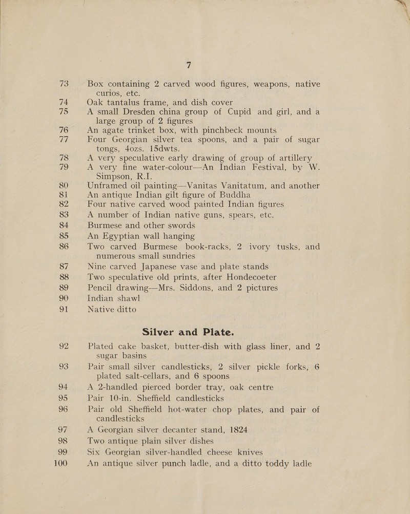 87 96 100 7 Box containing 2 carved wood figures, weapons, native curios, etc. Oak tantalus frame, and dish cover A small Dresden china group of Cupid and girl, and a large group of 2 figures An agate trinket box, with pinchbeck mounts » Four Georgian silver tea spoons, and a pair of sugar tongs, 4ozs. 15dwts. A very speculative early drawing of group of artillery A very fine water-colour—An Indian Festival, by W. Simpson, R.I. Unframed oil painting—Vanitas Vanitatum, and another An antique Indian gilt figure of Buddha Four native carved wood painted Indian figures A number of Indian native guns, spears, etc. Burmese and other swords An Egyptian wall hanging | Two carved Burmese book-racks, 2 ivory tusks, and numerous small sundries Nine carved Japanese vase and plate stands Two speculative old prints, after Hondecoeter Pencil drawing—Mrs. Siddons, and 2 pictures Indian shawl Native ditto Silver and Plate. Plated cake basket, butter-dish with glass liner, and 2 sugar basins | Pair small silver candlesticks, 2 silver pickle forks, 6 plated salt-cellars, and 6 spoons A 2-handled pierced border tray, oak centre Pair 10-in. Sheffield candlesticks Pair old Sheffield hot-water chop plates, and pair of candlesticks A Georgian silver decanter stand, 1824 Two antique plain silver dishes Six Georgian silver-handled cheese knives An antique silver punch ladle, and a ditto toddy idle