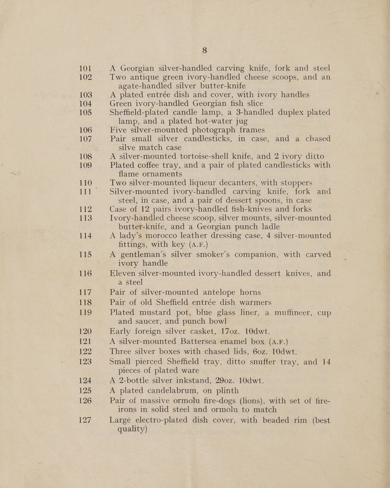 A Georgian silver-handled carving knife, fork and steel agate-handled silver butter-knife A plated entrée dish and cover, with ivory handles Green ivory-handled Georgian fish slice Sheffield-plated candle lamp, a 3-handled duplex plated lamp, and a plated hot-water jug Five silver-mounted phctograph frames Pair small silver candlesticks, in case, and a chased silve match case A silver-mounted tortoise-shell knife, and 2 ivory ditto Plated coffee tray, and a pair of plated candlesticks with: flame ornaments Two silver-mounted liqueur decanters, with stoppers Silver-mounted ivory-handled carving knife, fork and steel, in case, and a pair of dessert spoons, in case Case of 12 pairs ivory-handled fish-knives and forks Ivory-handled cheese scoop, silver mounts, silver-mounted butter-knife, and a Georgian punch ladle A lady’s morocco leather dressing case, 4 silver-mounted fittings, with key (A.F.) | A gentleman’s silver smoker’s companion, with carved ivory handle Eleven silver-mounted ivory-handled dessert knives, and a Steel | Pair of silver-mounted antelope horns Pair of old Sheffield entrée dish warmers Plated mustard pot, blue glass liner, a muffineer, cup and saucer, and punch bowl Early foreign silver casket, 170z. 10dwt. A silver-mounted Battersea enamel box (A.F.) Three silver boxes with chased lids, 6oz. 10dwt. Small pierced Sheffield tray, ditto snuffer tray, and 14 pieces of plated ware A 2-bottle silver inkstand, 290z. 10dwt. A plated candelabrum, on plinth Pair of massive ormolu fire-dogs (lions), with set of fire- irons in solid steel and ormolu to match Large electro-plated dish cover, with beaded rim (best quality)