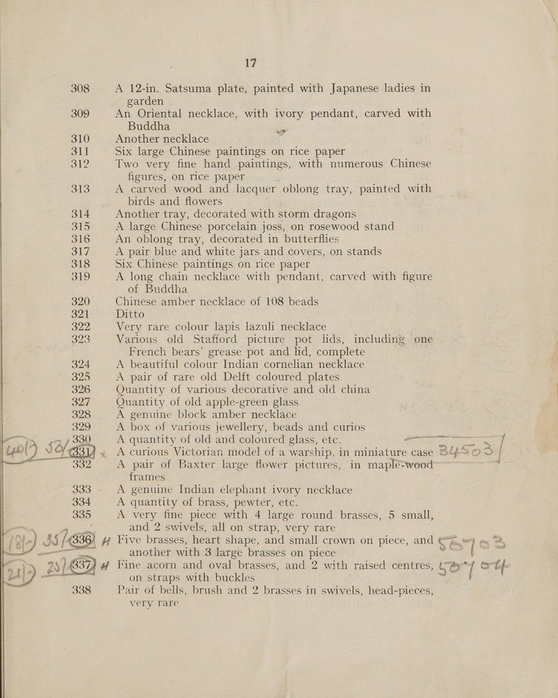308 A 12-in. Satsuma plate, painted with Japanese ladies in garden : 309 An Oriental necklace, with ivory pendant, carved with Buddha oe 310 Another necklace | 311 Six large Chinese paintings on rice paper 312 Two very fine hand paintings, with numerous Chinese figures, on rice paper 313 A carved wood and lacquer oblong tray, painted with birds and flowers Another tray, decorated with storm dragons A large Chinese porcelain joss, on rosewood stand An oblong tray, decorated in butterflies A pair blue and white jars and covers, on stands Six Chinese paintings on rice paper A long chain necklace with pendant, carved with figure of Buddha Chinese amber necklace of 108 beads Ditto Very rare colour lapis lazuli necklace Various old Stafford picture pot lids, including one French bears’ grease pot and lid, complete A beautiful colour Indian cornelian necklace A pair of rare old Delft coloured plates Quantity of various decorative and old china Ouantity of old apple-green glass A genuine block amber necklace A box of various jewellery, beads and curios A quantity of old and coloured glass, etc. Te ee A curious Victorian model of a warship, in miniature case Op A pair of Baxter large flower pictures, in maplé=wood frames A genuine Indian elephant ivory necklace A quantity of brass, pewter, etc. A very fine piece with 4 large round brasses, 5 small, and 2 swivels, all on strap, very rare Ose — | OF: another with 3 large brasses on piece eg | Fine acorn and oval brasses, and 2 with raised centres, G fo j on straps with buckles Pair of bells, brush and 2 brasses in swivels, head-pieces, very rare 