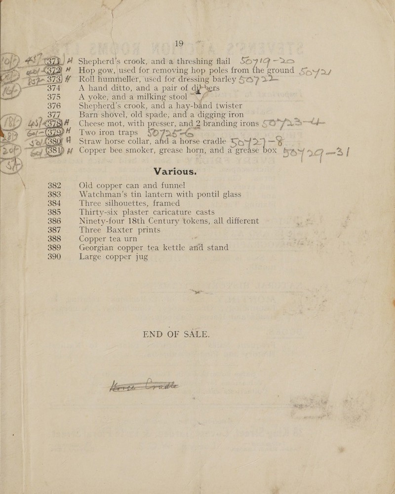   19 Shepherd's crook, and a threshing flail so71g ~ > Hop gow, used for removing hop poles from he ground (57 7 EY, Roll hummeller, used for pie oe SO) Yt A hand ditto, and a pair of cyt A yoke, and a milking stool Shepherd’s crook, and a hay- hid twister Barn shovel, old spade, and a digging iron ae Rae eae Cheese mot, with pre Sser é and 2 branding i irons , ee le at aff Two iron traps 4SO7o¢ ey : Straw horse collar, a < : oe. cradle 5 Copper bee srnoker, grease Dom. any a sats OX ' soy “ CG ee | ' Various. Old copper can and funnel » Watchman’s tin lantern with pontil glass Three silhouettes, framed Thirty-six plaster caricature casts Ninety-four 18th Century tokens, all different Three Baxter prints Copper tea urn ' Georgian copper tea kettle anf stand Large copper jug END OF SALE. 