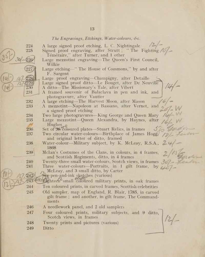 The Engravings, Etchings, Water-colours, &amp;c. A large signed proof etching, L. C. Nightingale ‘Geni = Signed proof engraving, after Strutt; ‘‘ The Fighting )/.« Témeéraire,”’ after Turner, and 1 other Large mezzotint engraving—The Queen’s First Council, Wilkie Large etching—“‘ The House of Commons,” by and after PSargent ‘Large proof engraving—Champigny, after Detaille Le Bouget,aiter De,.Neuville”   ~~ ea  beg th _ A ditto—The Missionary’s Tale, after Vibert fie _. A framed souvenir of Balaclava in pen and ink, and photogravure, after Vautier piinaaniai 2 sp A large etching—The Harvest Moon, after Mason 5? he A mezzotint—Napoleon at Bassano, after Vernet, and «’ u# }4/ a signed proof etching ae ie v v 234 Two large photogravures—King George and Queen Mary fgg 235 Large mezzotint—Queen Alexandra, by Haynes, after Si. , if   ff Hughes» Pils oP aN 36 Set of 38 Coloured plates—Stuart Relics, in frames J fo GLO 237 Two circular water-colours—Birthplace of James Hogé/ ASL Pt and original letter of ditto, framed ae 238 Water-colour—Military subject, by K. McLeay, R.S.A., g¢f/— 7 1868 eee 239 MclIan’s Costumes of the Clans, in colours, in 4 frames, 9 /f$ Se and Scottish Regiments, ditto, in 4 frames me CCE pend 240 Twenty-three small water-colours, Scotch views, in frames %¢//.» ew #0. 241 Three water-colours—Portraits, in 1 gilt frame, by Cts pm om.) x, McLeay, and 3 small ditto, by Carter a ih: 242 4))| P Ss pen-and-ink s ee (various) P2438 aSehtedn- small cofoured military prints, in oak frames 244 Ten coloured prints, in carved frames, Scottish celebrities 245 Old sampler, map of England, R. Blair, 1785, in carved gilt frame ; and another, in gilt frame, The Command- ments 246 A needlework panel, and 2 old samplers | 247 Four coloured prints, military subjects, and 9 ditto, Scotch views, in frames |? f 248 Twenty prints and pictures (various) bi aa  249 Ditto nce 