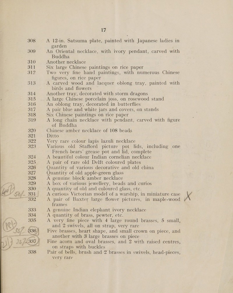  A 12-in. Satsuma plate, painted with Japanese ladies in garden An Oriental necklace, with ivory pendant, carved with Buddha Another necklace Six large Chinese paintings on rice paper Two very fine hand paintings, with numerous Chinese figures, on rice paper A carved wood and lacquer oblong tray, painted with birds and flowers Another tray, decorated with storm dragons A large Chinese porcelain joss, on rosewood stand An oblong tray, decorated in butterflies Six Chinese paintings on rice paper A long chain necklace with pendant, carved with figure of Buddha Chinese amber necklace of 108 beads Ditto | Very rare colour lapis lazuli necklace Various old Stafford picture pot lids, including one French bears’ grease pot and lid, complete A beautiful colour Indian cornelian necklace A pair of rare old Delit coloured plates Ouantity of various decorative and old china Quantity of old apple-green glass A genuine block amber necklace A quantity of old and coloured glass, etc. A curious Victorian model of a warship, in miniature case frames A genuine Indian elephant ivory necklace A quantity of brass, pewter, etc. A very fine piece with 4 large round brasses, 5 small, and 2 swivels, all on strap, very rare Five brasses, heart shape, and small crown on piece, and another with 3 large brasses on piece Fine acorn and oval brasses, and 2 with raised centres, on straps with buckles Pair of bells, brush and 2 brasses in swivels, head-pieces, very rare