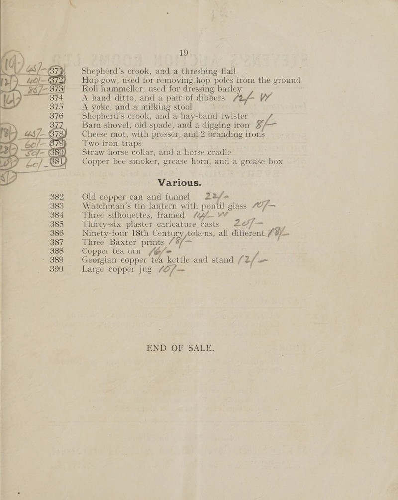   19 Shepherd's crook, and a threshing flail Hop gow, used for removing hop poles from the ground Roll hummeller, used for dressing pa A hand ditto, and a pair of dibbers // A yoke, and a milking stool Shepherd’s crook, and a hay-band twister Barn shovel, old spade, and a digging iron $/~ Cheese mot, with presser, and 2 branding 1 irons Two iron traps Straw horse collar, and a horse cradle Copper bee smoker, grease horn, and a grease box Various. | Old copper can and funnel 22 Watchman’s tin lantern with pon til oy fof Three silhouettes, framed /444. ¥¥ Thirty-six plaster caricature Casts 205/— Ninety-four 18th te as tokens, all dificrent 7 BY. a Aree) Baxter ae /8/— Copper tea urn ~@/= Georgian copper tea kettle and stand / 2/ a Large copper jug (Of — END OF SALE.