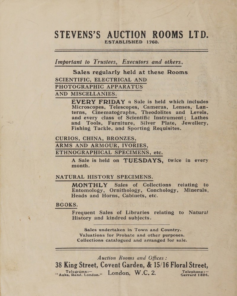 STEVENS’S AUCTION ROOMS LTD. ESTABLISHED 1760.  Important to Trustees, Executors and others. Sales regularly held at these Rooms SCIENTIFIC, ELECTRICAL AND PHOTOGRAPHIC APPARATUS AND MISCELLANIES. | EVERY FRIDAY a Gale is held which includes Microscopes, Telescopes, Cameras, Lenses, Lan- terns, Cinematographs, Theodolites and Levels, and every class of Scientific Instrument; Lathes and Tools, Furniture, Silver Plate, Jewellery, Fishing Tackle, and Sporting Requisites. CURIOS, CHINA, BRONZES, ARMS AND ARMOUR, IVORIES, ETHNOGRAPHICAL SPECIMENS, etc. A Sale is held on TUESDAYS, twice in every month. NATURAL HISTORY SPECIMENS. MONTHLY Sales of Collections relating to Entomology, Ornithology, Conchology, Minerals, Heads and Horns, Cabinets, etc. BOOKS. Frequent Sales of Libraries relating to Natural History and kindred subjects.  Sales undertaken in Town and Country. Valuations for Probate and other purposes. Collections catalogued and arranged for sale.   Auction Rooms and Offices: 38 King Street, Covent Garden, &amp; 15/16 Floral Svat Telegrams :— W Telephone :— “* Auks, Rand. London.’”’ London, CC, Pe : Gerrard 1824,