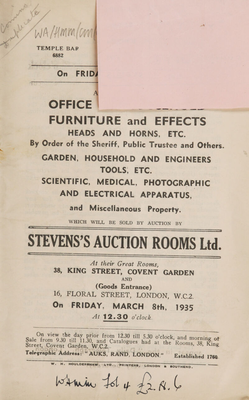 4 wae (F &gt; SA e A AJ We, ni 7, nie ry ? 7 § TEMPLE BAR  OFFICE Dt FURNITU RE and EFFECTS HEADS AND HORNS, ETC. By Order of the Sheriff, Public Trustee and Others. ~ GARDEN, HOUSEHOLD AND ENGINEERS TOOLS, ETC. SCIENTIFIC, MEDICAL, PHOTOGRAPHIC AND ELECTRICAL APPARATUS, and Miscellaneous Property. WHICH WILL BE SOLD BY AUCTION BY STEVENS’S AUCTION ROOMS Led. At their Great Rooms, $8, KING STREET, COVENT GARDEN AND (Goods Entrance) 16, FLORAL STREET, LONDON, W.C.2. On FRIDAY. MARCH 8th, 1935 At 12.30 o'clock.    a. On view the day prior from 12.30 til] 5.30 o’clock, and morning of Sale from 9.30 till 11.30, and al he had at the Rooms, 38, King. Street, Covent Garden, W.C.2. . Telegraphic Address: “ AUKS, RAND, LONDON.” Established 1760.   Se  HOULDERSHAW, LTD, PRINTERS, LONDON @&amp; SOUTHEND,. Wain dd y 2 a.b