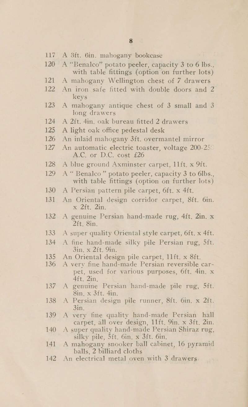 LA? 120 Peal 22 123 124 125 126 127 128 129 130 131 132 133 134 135 136 17 138 140 141 8 A 3ft. 6in. mahogany bookcase A “Benalco” potato peeler, capacity 3 to 6 lbs., with table fittings (option on further lots) A mahogany Wellington chest of 7 drawers An iron safe fitted with double doors and 2 keys A mahogany antique chest of 3 small and 3 long drawers A 2ft. 4in. oak bureau fitted 2 drawers A light oak office pedestal desk An inlaid mahogany 3ft. overmantel mirror An automatic electric toaster, voltage 200-25: mC ror; D.C. ieamey e220 A Dine ground Axminstercarpet, 111, x 91. A “ Benalco ” potato peeler, capacity 3 to 6lbs., with table fittings (option on further lots) A Persian’ pattern pile carpet, 6it. x 4ft. An Oriental design corridor carpet, 8ft. 6in. x Zit. Zin. A genuine Persian hand-made rug, 4ft. 2in. x Zteeoin: A super quality Oriental style carpet, 6ft. x 4ft. A fine hand-made silky pile Persian rug, 5ft. sin! 2tiin: An Oriental destem pile carpet, Mt) x Sit. A verv fine hand-made Persian reversible car- pet, used for various purposes, 6ft. 4in. x Aft. 2in. A genuine Persian hand-made pile rug, 5ft. Sin, x 3ft. 4in. A Persian design pile runner. it. 6m, &amp; Zit: 3in. A very fine quality hand-made Persian hall carpet, all over design itt. Sm se Sit, Zim A super quality hand-made Persian Shiraz rug, silky pile, 5ft. 6rn. x Sft. Gin. A mahogany snooker ball cabinet, 16 pyramid balls, 2 billiard cloths