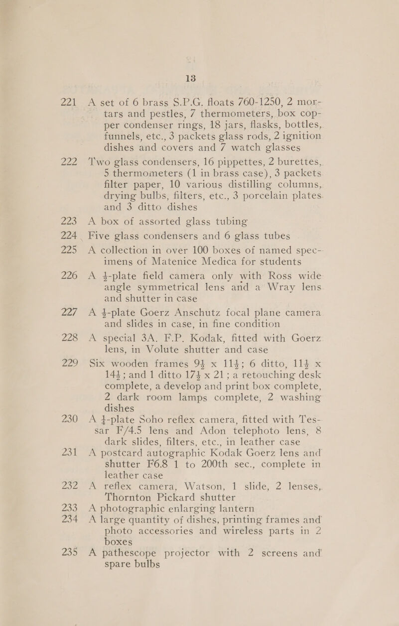 22k a2 225 72) 226 Majafe 228 Aji 230 13 A set of 6 brass S.P.G, floats 760-1250, 2 mox- tars and pestles, 7 thermometers, box cop- per condenser rings, 18 jars, flasks, bottles,. funnels, etc., 3 packets glass rods, 2 ignition dishes and covers and 7 watch glasses Two glass condensers, 16 pippettes, 2 burettes, 5 thermometers (1 in brass case), 3 packets filter paper, 10 various distilling columns, drying bulbs, filters, etc., 3 porcelain plates. and 3 ditto dishes A box of assorted glass tubing Five glass condensers and 6 glass tubes A collection in over 100 boxes of named spec-- imens of Matenice Medica for students A 4-plate field camera only with Ross wide angle symmetrical lens and a Wray lens. and shutter in case A 4-plate Goerz Anschutz focal plane camera and slides in case, in fine condition Wm specar oA. EP. icodak, fitted with Goerz lens, in Volute shutter and case six wooden frames 94 x 114; 6 ditto, 114 x 144; and 1 ditto 174 x 21; a retouching desk complete, a develop and print box complete, 2 dark room lamps complete, 2 washing dishes A 4-plate Soho reflex camera, fitted with Tes- sar F/4.5 lens and Adon telephoto lens, 8 dark slides, filters, etc., in leather case A postcard autographic Kodak Goerz lens and shutter F6.8 1 to 200th sec., complete in leather case A reflex camera, Watson, 1 slide, 2 lenses,. Thornton Pickard shutter A photographic enlarging lantern A large quantity of dishes, printing frames and photo accessories and wireless parts in 2 boxes A pathescope projector with 2 screens and spare bulbs
