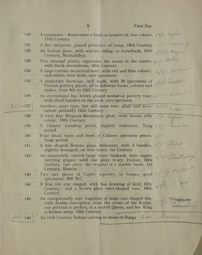 143 144 9 Furst Day A miniature— Represents a Shah on horseback, fine colours 17th Century A fine turquoise, glazed primitive oil lamp, 16th Century An Italian plate, with warrior riding on horseback, 16th Century, Mantalubya Two unusual plates, represents the moon in the centre, with black decorations, 16th Century A large curious decorated bowl, with red and blue colours, and others, with birds, rare specimens A miniature showcase, well made, with 20 specimens of makes, from 9th to 13th Century An exceptional fine brown glazed medieval pottery vase, with small handles on the neck, rare specimen ration, probably 12th Century colour, 15th Century A Chinese standing priest, slightly iridescent, Tang period Four small vases and bowl of Chinese specimen pieces, Sung period A fine shaped Roman glass, iridescent, with 2 handles, slightly damaged, on wire stand, Ist Century An exquisitely carved large ivory tankard, with cupids carrying grapes, solid one piece ivory, Italian, 16th Century, rare piece, the original is a marble basin, Ist Century, Roman Two rare pieces of Coptic tapestry, in- frames, good specimens, 500 B.C. A blue tile star shaped, with fine drawing of bird, 10th Century ; and a brown glass ewer-shaped vase, 16th Century An exceptionally rare fragment of large star-shaped tile, with Arabic inscription, from the verses of the Koran, one portrait is perfect, is a seated Queen, and her King An 11th Century Indian carving in stone of Durga“ 4 =P  