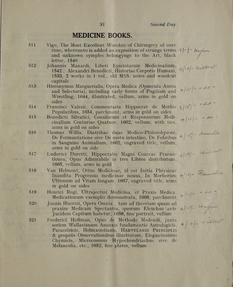 512 519 520 521 31 Second Day MEDICINE BOOKS. Vigo, The Most Excellent Worckes of Chirurgery of oure time, whereunto is added an exposition of strange terms and unknown symples belongynge to the Art, black letter, 1540 Johannis Manardi, Liberi Epistolarum Medicinalium, 1533, 2 works in 1 vol., old MSS. notes and woodcut capitals Hieronymus Marguerialis, Opera Medica (Opuscula Aurea and Selectoria), including early forms of Pugilism and Wrestling, 1644, illustrated, vellum, arms in gold on sides Francisci Valesi, Commentaria Hippocrat de Morbis Popularibus, 1654, parchment, arms in gold on sides Benedicti Silvatici, Consilorum et Responsorum Medi- cinalium Centuriae Quatuor, 1662, vellum, with ties, arms in gold on sides Thomas Willis, Diatribae duae Medico-Philosohpicae, De Fermantatione sive De motu intestino, De Febribus in Sanguine Animalium, 1662, engraved title, vellum, arms in gold on side Ludovici Duretti, Hippocratis Magni Coaccae Praeno- tiones, Opus Admirabile in tres Libros distributum, 1665, vellum, arms in gold Van Helmont, Ortus Medicinae, id est Initia Phiysicae Ultionem ad Vitam longam, 1667, engraved title, arms in gold on sides Henrici Regi, Ultrajectini Medicina, et Praxis Medica, Medicationum exemplis demonstrata, 1668, parchment Jonnis Huernii, Opera Omnia ; tam ad theoriam quam ad praxim Medicam Spectantia, quorum Eleuchus ante Jucidem Capitum habetur, 1658, fine portrait, vellum Frederic1 Hoffman, Opus de Methodo Medendi, juxta seriem Wallaeianam Annexis fundamentis Astrologicis, Paracelsicis, Helmxontianis, HARVELANIS PRINCIPLIS &amp; propriis Observationibus illustratum, Elegantissimis Chymicis, Microcosmus Hypochondriachus sive de Melancolia, etc., 1652, fine plates, vellum