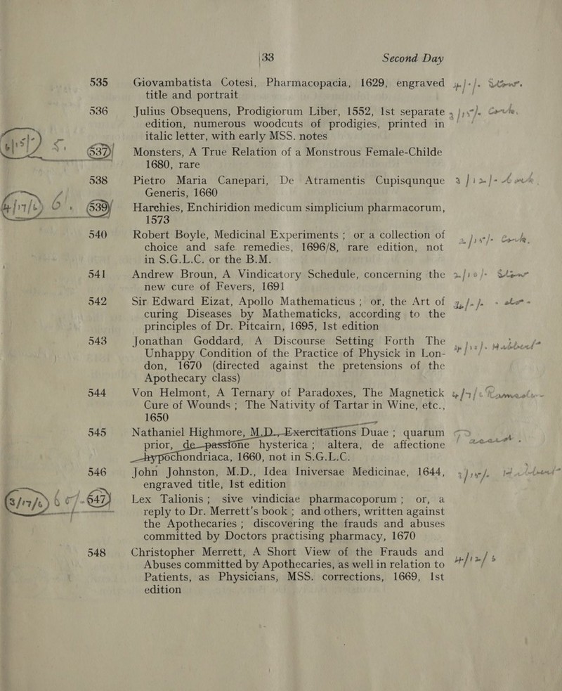 548 italic letter, with early MSS. notes Monsters, A True Relation of a Monstrous Female-Childe 1680, rare Pietro Maria Canepari, De Atramentis Cupisqunque Generis, 1660 Harchies, Enchiridion medicum simplicium pharmacorum, 1573 Robert Boyle, Medicinal Experiments ; or a collection of choice and safe remedies, 1696/8, rare edition, not in S.G.L.C. or the B.M. new cure of Fevers, 1691 curing Diseases by Mathematicks, according to the principles of Dr. Pitcairn, 1695, Ist edition Jonathan Goddard, A Discourse Setting Forth The Unhappy Condition of the Practice of Physick in Lon- don, 1670 (directed against the pretensions of the Apothecary class) Von Helmont, A Ternary of Paradoxes, The Magnetick Cure of Wounds; The Nativity of Tartar in Wine, etc., 1650 ule Nathaniel Highmore, M xercitations Duae ; quarum prior, d fone hysterica; altera, de affectione Ochondriaca, 1660, not in $.G.L.C. John Johnston, M.D., Idea Iniversae Medicinae, 1644, engraved title, Ist edition Lex Talionis; sive vindiciae pharmacoporum; or, a reply to Dr. Merrett’s book ; and others, written against the Apothecaries ; discovering the frauds and abuses committed by Doctors practising pharmacy, 1670 Christopher Merrett, A Short View of the Frauds and Abuses committed by Apothecaries, as well in relation to Patients, as Physicians, MSS. corrections, 1669, Ist edition ant . len jj alter ts, |] dp jp ¥ j &gt; 4) tide wtf » | j : Cat aad te - fix] s