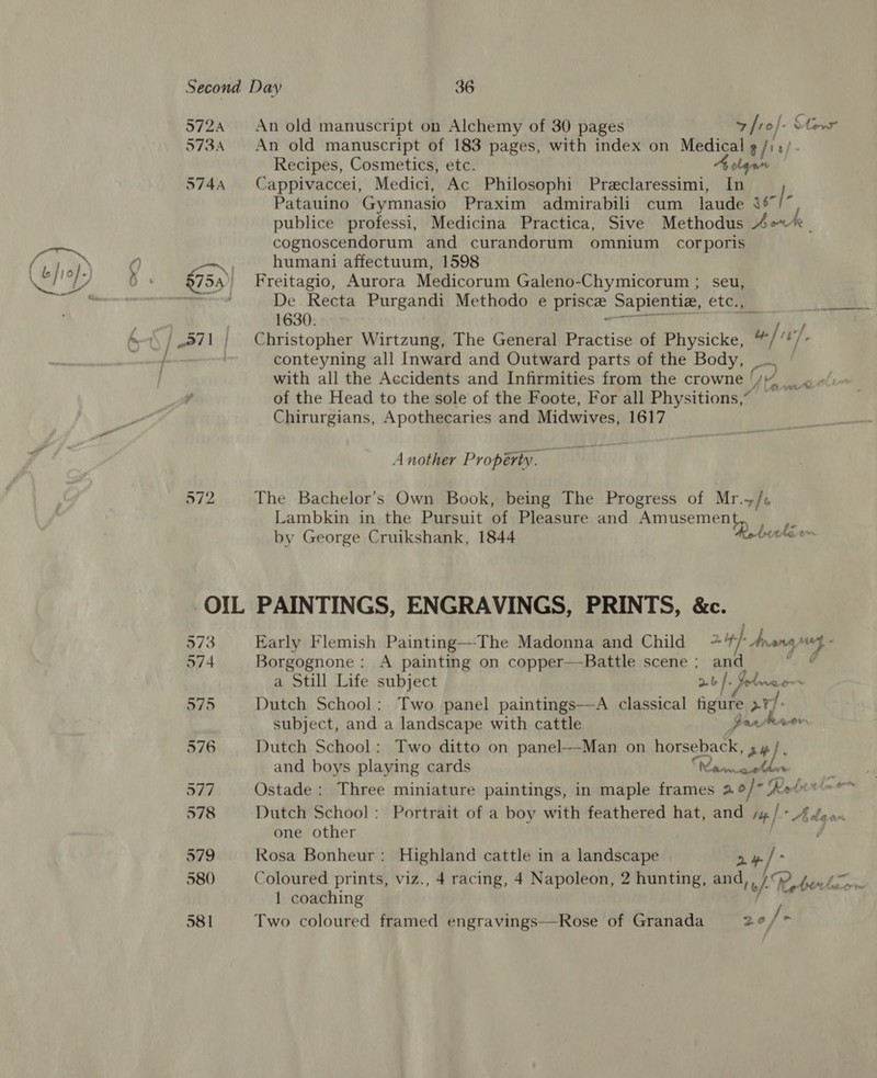 572A 573A S74A 972 An old manuscript on Alchemy of 30 pages ¥ ro]. on An old manuscript of 183 pages, with index on Medical $/)0/- Recipes, Cosmetics, etc. olan Cappivaccei, Medici, Ac Philosophi Preclaressimi, In Patauino Gymnasio Praxim admirabili cum laude veh publice professi, Medicina Practica, Sive Methodus Ao~ cognoscendorum and curandorum omnium corporis humani affectuum, 1598 Freitagio, Aurora Medicorum Galeno-Chymicorum ; seu, De Recta Purgandi Methodo e priscee Sapientiz, eto 1630. Christopher Wirtzung, The General Practise of Physicke, “ “hf Ns conteyning all Inward and Outward parts of the Body, with all the Accidents and Infirmities from the crowne | amas i of the Head to the sole of the Foote, For all Physitions,” Chirurgians, Apothecaries and Midwives, 1617 Another Property. The Bachelor's Own Book, being The Progress of Mr.+/« Lambkin in the Pursuit of Pleasure and anus ji by George Cruikshank, 1844 hurkirr PAINTINGS, ENGRAVINGS, PRINTS, &amp;c. Early Flemish Painting—The Madonna and Child + 24) Arana Borgognone : A painting on copper—Battle scene ; and a Still Life subject a-b |. Todnao~~ Dutch School: Two panel paintings—A classical figure &gt;r/- subject, and a landscape with cattle PrrPRaer Dutch School: Two ditto on panel—Man on horseback, sh }. and boys playing cards a a 7 Ostade: Three miniature paintings, in maple frames 2.o/)- Reborn Dutch School: Portrait of a boy with feathered hat, and yy | * Hh dean one other | Rosa Bonheur: Highland cattle in a landscape Coloured prints, viz., 4 racing, 4 Napoleon, 2 hunting, and,,/ R, DT 1 coaching j Two coloured framed engravings—Rose of Granada 20 /