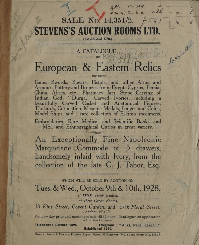 A PT gon : OS Rel ie RE “A Vile. Qo ge 29h -¢ 7 ee v4 % ’ SALE Nofi4 tie FZ tw _) STEVENS’S AUCTION ROOM LTD. . (Established 1760:) A ee WAT UM ith European &amp; Esau Relics  INCLUDING Guns, Swords, Spears, Pistols, and other Arms. and Armour, Pottery and Bronzes from Egypt, Cyprus, Persia, China, Africa, etc., Pharmacy Jars, Stone Carving . of Indian God, “ Durga,’ Carved Ivories, including a beautifully Carved Casket and Anatomical Figures, Tankards, Coronation, Masonic Medals, Badges and Coins, Model Ships, and a rare collection of Eskimo specimens. Embroideries, Rare Medical and Scientific Books. and MS.., atidok thnographical Curios in great variety. =&lt; AESO An Exceptionally Fine Napoleonic Marqueterie .Commode of 5. drawers, Of handsomely inlaid with Ivory, from the collection of the late C. J. Tabor, x: WHICH WILL BE SOLD BY AUCTION ON Nef Tues. &amp; Wed., October 9th &amp; 1 Oth, 928, at ONE o'clock precisely, at their Great Rooms, 38 King Street, Covent Garden, and 15/16 Floral Street,. London, W.C.2. to the Auctioneers. Telephone: Gerrard 1824, Telegrams : “‘ Auks, Rand, London.”’ Established 1760. Ripo.e, Smita &amp; Durrus, Printers, Regent House, 89 Kingsway, W.C.2 ; and Forest Hill, S.E.23. 