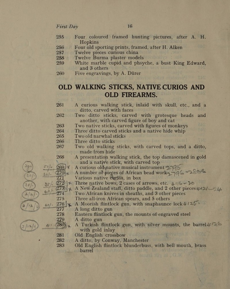 Four coloured framed hunting pictures, after A. H. Hopkins Four old sporting prints, framed, after H. Alken Twelve pieces curious china Twelve Burma plaster models White marble cupid and phsyche, a bust King Edward, and 3 others Five engravings, by A. Direr WALKING STICKS, NATIVE CURIOS AND OLD FIREARMS. A curious walking stick, inlaid with skull, etc., ditto, carved with faces Two ditto sticks, carved with grotesque heads and another, with carved figure of boy and cat Two native sticks, carved with figures of monkeys Three ditto carved sticks and a native hide whip Two old narwhal sticks Three ditto sticks Two old walking sticks, with carved tops, and a ditto, made from hide A presentation walking stick, the top damascened in gold and a native stick, with carved top A curious oldywative musical instrument e705 A number of pieces of African bead works 44 {A ene Various native at, in box , and a A New Zealand staff, ditto paddle, and 2 other pieces yY4#a/— Ly Two African knives in sheaths, and 3 other pieces Three all-iron African spears, and 5 others A Moorish flintlock gun, with snaphaunce lock 4 / a6 * A long ditto gun Eastern flintlock gun, the mounts of engraved steel A ditto gun A Turkish flintlock gun, with silver mounts, the barreld¢ © with gold inlay Old English crossbow A ditto, by Conway, Manchester Old English flintlock blunderbuss, with bell mouth, brass barrel