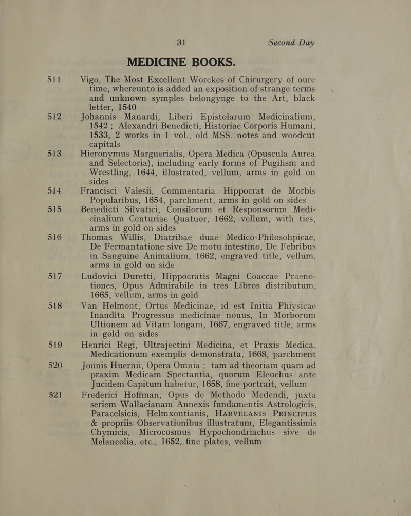 912 MEDICINE BOOKS. Vigo, The Most Excellent Worckes of Chirurgery of oure time, whereunto is added an exposition of strange terms and unknown symples belongynge to the Art, black letter, 1540 Johannis Manardi, Liberi Epistolarum Medicinalium, 1542 ; Alexandri Benedicti, Historiae Corporis Humani, 1533, 2 works in 1 vol., old MSS. notes and woodcut capitals Hieronymus Marguerialis, Opera Medica (Opuscula Aurea and Selectoria), including early forms of Pugilism and Wrestling, 1644, illustrated, vellum, arms in gold on sides Francisci Valesii, Commentaria Hippocrat de Morbis Popularibus, 1654, parchment, arms in gold on sides Benedicti Silvatici, Consilorum et Responsorum Medi- cinalium Centuriae Quatuor, 1662, vellum, with ties, arms in gold on sides Thomas Willis, Diatribae duae Medico-Philosohpicae, De Fermantatione sive De motu intestino, De Febribus in Sanguine Animalium, 1662, engraved title, vellum, arms in gold on side | Ludovici Duretti, Hippocratis Magni Coaccae Praeno- tiones, Opus Admirabile in tres Libros distributum, 1665, vellum, arms in gold Van Helmont, Ortus Medicinae, id est Initia Phiysicae Inandita Progressus medicinae nouus, In Morborum Ultionem ad Vitam longam, 1667, engraved title, arms in gold on sides Henrici Regi, Ultrajectini Medicina, et Praxis Medica, Medicationum exemplis demonstrata, 1668, parchment Jonnis Huernii, Opera Omnia ; tam ad theoriam quam ad praxim Medicam Spectantia, quorum Eleuchus ante Jucidem Capitum habetur, 1658, fine portrait, vellum Frederici Hoffman, Opus de Methodo Medendi, juxta seriem Wallaeianam Annexis fundamentis Astrologicis, Paracelsicis, Helmxontianis, HARVELANIS PRINCIPLIS &amp; propriis Observationibus illustratum, Elegantissimis Chymicis, Microcosmus Hypochondriachus sive de Melancolia, etc,, 1652,.fine plates, vellum