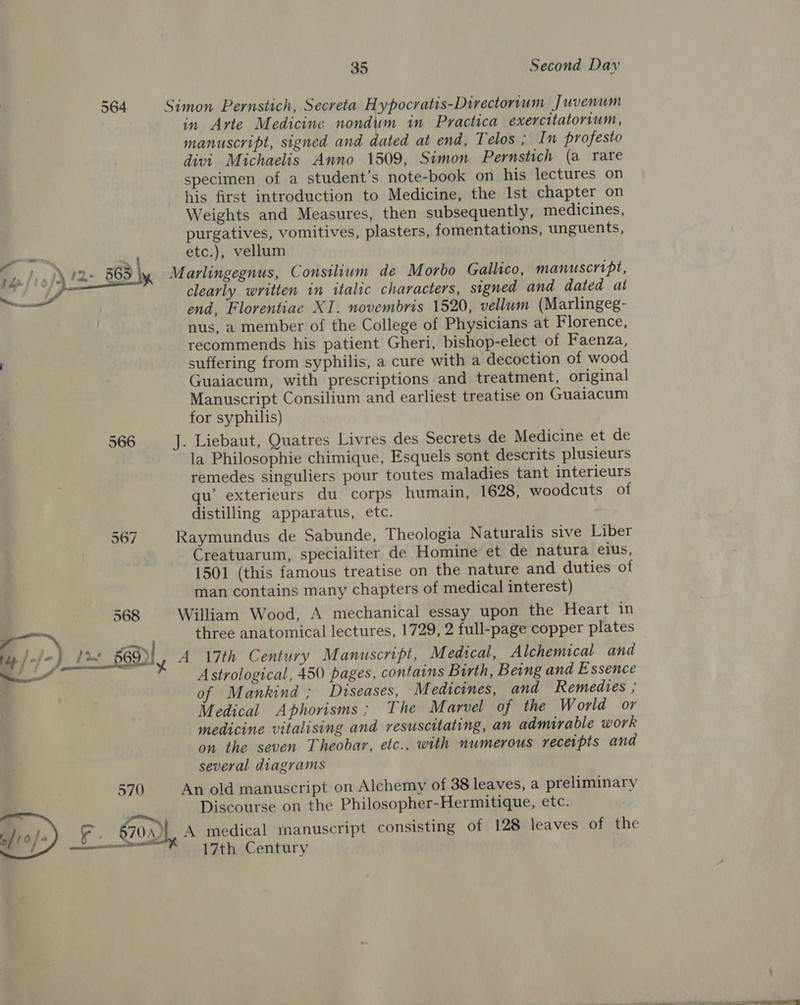 564 566 567 568 —_ \ i /-/-) i&gt; Or, me f a a ’ 570 35 Second Day Simon Pernstich, Secreta Hypocratis-Directorium Juvenum in Arte Medicine nondum in Practica exercitatorvum, manuscript, signed and dated at end, Telos ; In profesto divi Michaelis Anno 1509, Simon Pernstich (a rare specimen of a student’s note-book on his lectures on his first introduction to Medicine, the Ist chapter on Weights and Measures, then subsequently, medicines, purgatives, vomitives, plasters, fomentations, unguents, etc.), vellum Marlingegnus, Consilium de Morbo Gallico, manuscript, clearly written in italic characters, signed and dated at end, Florentiae XI. novembris 1520, vellum (Marlingeg- nus, a member of the College of Physicians at Florence, recommends his patient Gheri, bishop-elect of Faenza, suffering from syphilis, a cure with a decoction of wood Guaiacum, with prescriptions and treatment, original Manuscript Consilium and earliest treatise on Guaiacum for syphilis) J. Liebaut, Quatres Livres des Secrets de Medicine et de la Philosophie chimique, Esquels sont descrits plusieurs remedes singuliers pour toutes maladies tant interieurs qu’ exterieurs du corps humain, 1628, woodcuts of distilling apparatus, etc. Raymundus de Sabunde, Theologia Naturalis sive Liber Creatuarum, specialiter de Homine et de natura elus, 1501 (this famous treatise on the nature and duties of man contains many chapters of medical interest) William Wood, A mechanical essay upon the Heart in three anatomical lectures, 1729, 2 full-page copper plates A 17th Century Manuscript, Medscal, Alchemical and Astrological, 450 pages, contains Birth, Being and Essence of Mankind ; Diseases, M edicines, and Remedies ; Medical Aphorisms; The Marvel of the World or medicine vitalising and resuscitating, an admirable work on the seven Theobar, etc., with numerous receipts and several diagrams An old manuscript on Alchemy of 38 leaves, a preliminary Discourse on the Philosopher-Hermitique, etc.