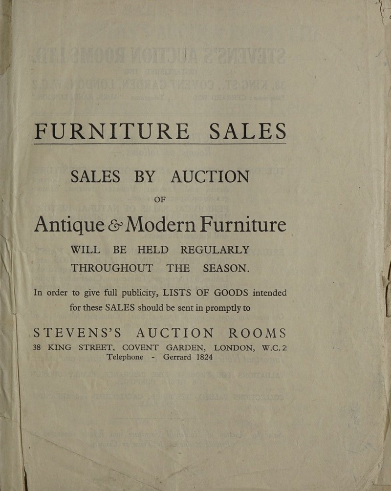  SALES BY AUCTION OF Antique &amp; Modern Furniture WILL BE HELD REGULARLY THROUGHOUT THE SEASON. In order to give full publicity, LISTS OF GOODS intended for these SALES should be sent in promptly to Sue VENS Ss AUCTION ROOMS 38 KING STREET, COVENT GARDEN, LONDON, W.C.2 Telephone - Gerrard 1824