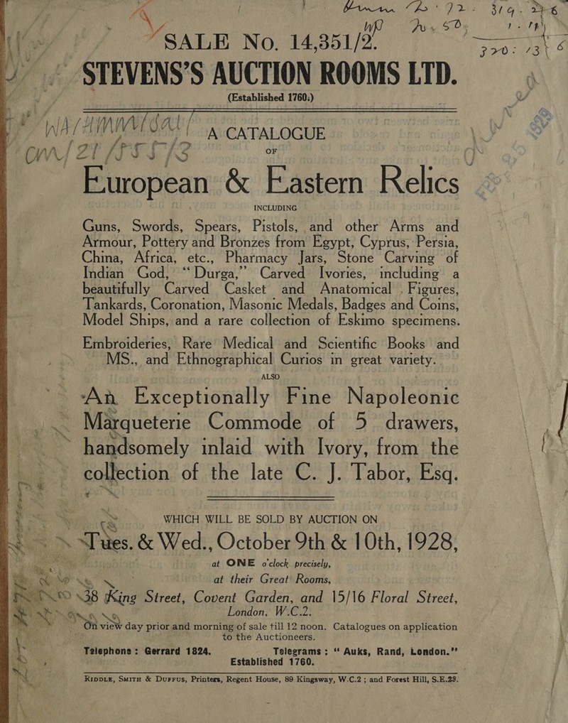 peg pV | Boe go Me, ¢ ce off / SALE No. 14 31/2. 4. STEVENS’S AUCTION ROOMS LID.  A i/d MW Sal f r / f— ‘OW pay ay j ed INCLUDING Guns, Swords, Spears, Pistols, and other Arms and Armour, Pottery and Bronzes from Egypt, Cyprus, Persia, China, Africa, etc., Pharmacy Jars, Stone Carving of Indian God, ‘‘ Durga,’ Carved Ivories, including a beautifully Carved Casket and Anatomical . Figures, Tankards, Coronation, Masonic Medals, Badges and Coins, Model Ships, and a rare collection of Eskimo specimens. Embroideries, Rare Medical and Scientific Books and MS., and Ethnographical Curios in great: variety. ALSO “An. Exceptionally Fine Napoleonic mre Marqueterie Commode of 5 drawers,  ; a. handsomely inlaid with Ivory, from the 5 collection of the late C. J. Tabor, Esq. a ™ y a8 WHICH WILL BE SOLD BY AUCTION ON He. ~a Ss &amp; Wed., October 9th &amp; 1 Oth, 1928, “a E ie at ONE o'clock precisely, ey y na at their Great’ Rooms,  al » TO \ 38 Rin Street, Covent Garden, and 15/16 Floral Street, London, W.C.2. Gy oe view Ray prior and morning of sale till 12 noon. Catalogues on application to the Auctioneers. e Telephone: Gerrard 1824. Telegrams: “ Auks, Rand, London.”’ 5 fe Established 1760. i WY Rippie, Smita &amp; Durrus, Printers, Regent House, 89 Kingsway, W.C.2 ; and Forest Hill, S.E.23. i \