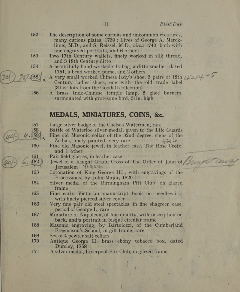 152 The description of some curious and uncommon creatures, many curious plates, 1739 ; Lives of George A. Merck- linus, M.D., and S. Reissel, M.D., civca 1740, both with fine engraved portraits, and 6 others Two 17th Century wallets, finely worked in silk thread, and 3 18th Century ditto A beautifully hand-worked silk bag, a ditto smaller, dated 1751, a bead worked purse, and 2 others A very small worked Chinese lady’s shoe, 3 pairs of 18th ¢ Century ladies’ shoes, one with the old trade label (3 last lots from the Goodall collection) A brass Indo-Chinese temple lamp, 5 ghee burners, surmounted with grotesque bird, 3lin. high MEDALS, MINIATURES, COINS, &amp;c. Large silver badge of the Chelsea Watermen, rare Battle of Waterloo silver medal, given to the Life Guards Fine old Masonic collar of the 32nd degree, signs of the Zodiac, finely painted, very rare Lrdm| \e Fine old Masonic jewel, in leather case, The Rose Croix, and 1 other , Pair field glasses, in leather case ry Jewel of a Knight Grand Cross of The Order of John of, (3 Jerusalem “Yi Q04%- Coronation of King George III., with engravings of the Processions, by John Major, 1820 Silver medal of the Birmingham Pitt Club, on glazed frame Fine early Victorian manuscript book on needlework, with finely pierced silver cover Very fine pair old steel spectacles, in fine shagreen case, period of George I., rare Miniature of Napoleon, of fine quality, with inscription on back, and'a portrait in bisque circular frame Masonic engraving, by Bartolozzi, of the Cumberland Freemason’s School, in gilt frame, rare Set of 4 pewter salt cellars Antique George IJ. brass ebony tobacco box, dated Dursley, 1758 A silver medal, Liverpool Pitt Club, in glazed frame &gt;