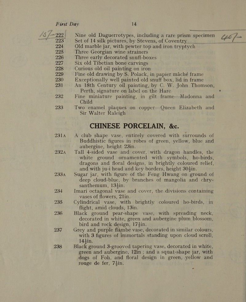 pce ie Re Ntemaeb abewais naam  Js 7- 222 | Nine old Daguerrotypes, including a rare prism specimen ib /~ me a Set of 14 silk pictures, by Stevens, of Coventry eeteok 224 Old marble jar, with pewter top and iron tryptych 225 Three Georgian wine strainers 226 Three early decorated snuff-boxes 227 Six old Tibetian bone carvings 228 Curious old oil painting on iron 229 Fine old drawing by S. Polack, in papier maché frame 230 Exceptionally well painted old snuff box, lid in frame 231 An 18th Century oil painting, by C. W. John Thomson, Perth, signature on label on the Hare . 232 Fine miniature painting, in gilt frame—-Madonna and Child 233 Two enamel plaques on copper—-Queen Elizabeth and Sir Walter Raleigh CHINESE PORCELAIN, &amp;c. 2314 A club shape vase, entirely covered with surrounds of Buddhistic figures in robes of green, yellow, blue and aubergine, height 23in. 2324 Tall 4-sided vase and cover, with dragon handles, the white ground ornamented with symbols, ho-birds, dragons and floral designs, in brightly coloured relief, and with ju-i head and key borders, height 304in. 233A Sugar jar, with figure of the Feng Hwang on ground of deep cloud-blue, by branches of mangolia and chry- santhemum, 134in. 234 Imari octagonal vase and cover, the divisions containing vases of flowers, 2]in. 235 Cylindrical vase, with brightly coloured ho-birds, in flight, amid clouds, 13in. 236 Black ground pear-shape vase, with spreading neck, decorated in white, green and aubergine plum blossom, bird and rock design, 17}in. 237 Grey and purple flambe vase, decorated in similar colours, with 3 figures of immortals standing upon cloud scroll, 144in. 238 Black gonna 3-grooved tapering vase, decorated in white, green and aubergine, 12in ; and a squat-shape jar, with dogs of Foh, and floral design in green, yellow and rouge de fer, 73in,