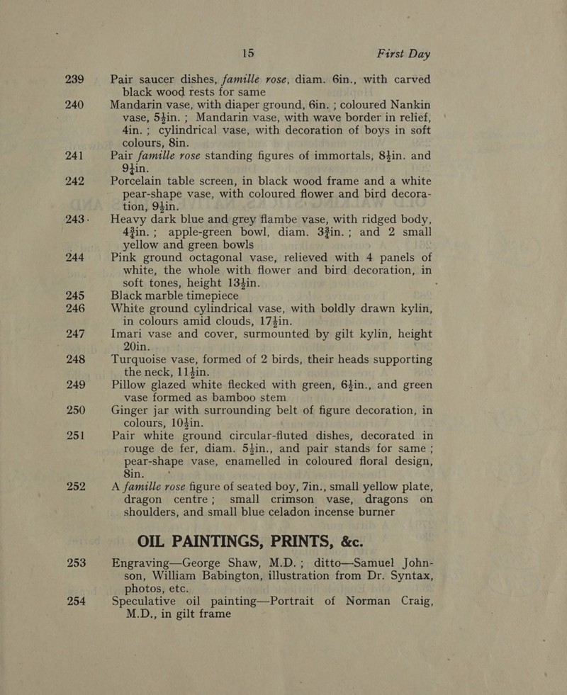 239 240 241 242 252 253 254 15 First Day Pair saucer dishes, famille rose, diam. 6in., with carved black wood rests for same Mandarin vase, with diaper ground, 6in. ; coloured Nankin vase, 54in. ; Mandarin vase, with wave border in relief, 4in. ; cylindrical vase, with decoration of boys in soft colours, 8in. Pair famille rose standing figures of immortals, 84in. and Otin. Porcelain table screen, in black wood frame and a white pear-shape vase, with coloured flower and bird decora- tion, 94in. Heavy dark blue and grey flambe vase, with ridged body, 43in.; apple-green bowl, diam. 3in.; and 2 small yellow and green bowls Pink ground octagonal vase, relieved with 4 panels of white, the whole with flower and bird decoration, in soft tones, height 134in. Black marble timepiece White ground cylindrical vase, with boldly drawn kylin, in colours amid clouds, 17}in. Imari vase and cover, surmounted by gilt kylin, height 20in. Turquoise vase, formed of 2 birds, their heads supporting the neck, 114in. Pillow glazed white flecked with green, 64in., and green vase formed as bamboo stem Ginger jar with surrounding belt of figure decoration, in colours, 103in. Pair white ground circular-fluted dishes, decorated in rouge de fer, diam. 54in., and pair stands for same ; pear-shape vase, enamelled in coloured floral design, Sin. A famille rose figure of seated boy, 7in., small yellow plate, dragon centre; small crimson vase, dragons on shoulders, and small blue celadon incense burner OIL PAINTINGS, PRINTS, &amp;c. Engraving—George Shaw, M.D.; ditto—Samuel John- son, William Babington, illustration from Dr. Syntax, photos, etc. Speculative oil painting—Portrait of Norman Craig, M.D., in gilt frame