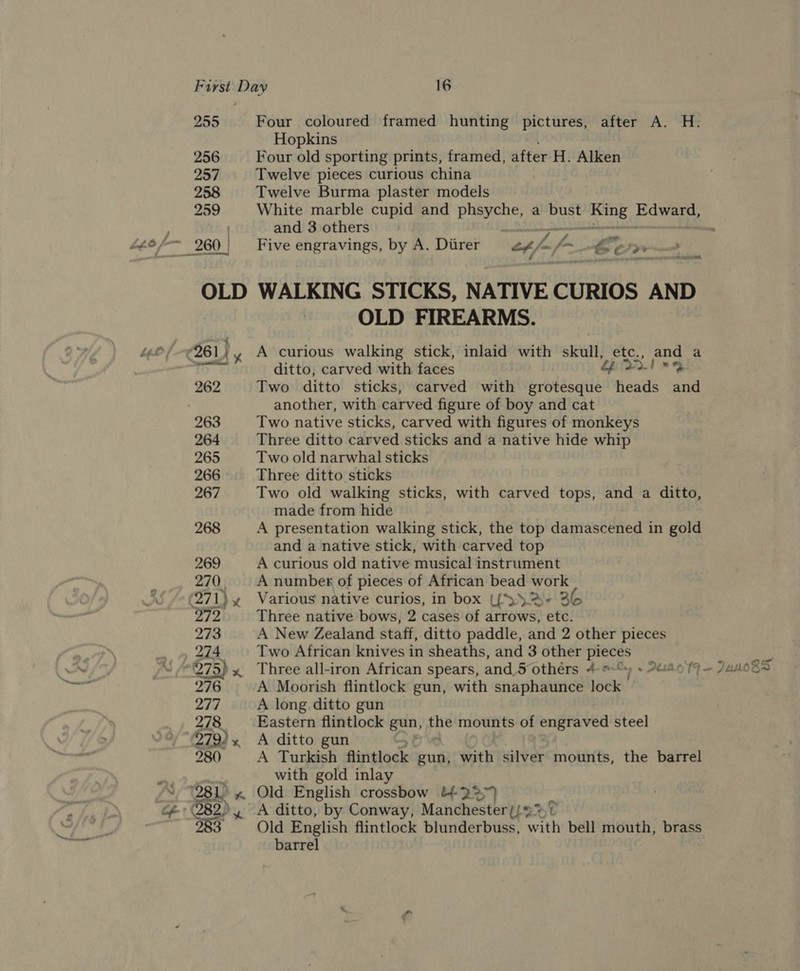 255 Four coloured framed hunting pictures, after A. H. Hopkins 256 Four old sporting prints, framed, after H. Alken 257 Twelve pieces curious china 258 Twelve Burma plaster models 259 White marble cupid and phsyche, a bust Bee 3 os ) and 3 others ’ de nN OLD WALKING STICKS, NATIVE CURIOS AND OLD FIREARMS. ditto, carved with faces 262 Two ditto sticks, carved with bradtcaité heads and another, with carved figure of boy and cat 263 Two native sticks, carved with figures of monkeys 264 Three ditto carved sticks and a native hide whip 265 Two old narwhal sticks 266 Three ditto sticks 267 Two old walking sticks, with carved tops, and a ditto, made from hide 268 A presentation walking stick, the top damascened in gold and a native stick, with carved top 269 A curious old native musical instrument 270, | Anumbex of pieces of African bead work 271) hy Various native curios, in box ({ &gt; 2%- 36 a9” Three native bows, 2 cases of arrows, etc. 273 A New Zealand staff, ditto paddle, and 2 other pieces 274 Two African knives in sheaths, and 3 other pieces &gt; 275) x. Three all-iron African spears, and.5 others 4 ore, 6 PLBOTF — 7us0Bs 276 A Moorish flintlock gun, with snaphaunce lock 277 A long ditto gun 278 Eastern flintlock gun, eS mounts of engraved steel °79)» A ditto gun 280 A Turkish flintlock gun, Sith silver mounts, the barrel with gold inlay 983 Old English flintlock blunderbuss, with bell mouth, brass barrel