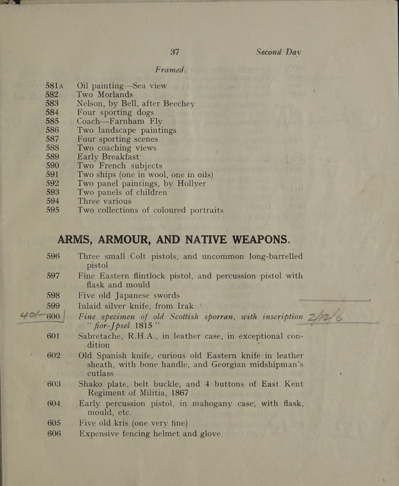 40/— 581A 582 583 584 585 586 587 588 589 590 591 592 593 594 595 Framed. Oil painting-—-Sea view Two Morlands Nelson, by Bell, after Beechey Four sporting dogs Coach—Farnham Fly Two landscape paintings Four sporting scenes Two coaching views Early Breakfast’ Two French subjects Two ships (one in wool, one in oils) Two panel paintings, by Hollyer Two panels of children Three various Two collections of coloured portraits 596 597 598 399 600 601 602 603 604 605 606 Three small Colt pistols, and uncommon long-barrelled pistol Fine Eastern flintlock pistol, and percussion pistol with flask and mould Five old Japanese swords Inlaid silver knife, from Irak Fine specimen of old Scottish sporran, with inscription ‘ fior-Jpsel 1815” Sabretache, R.H.A., in leather case, in exceptional con- dition y sheath, with bone handle, and Georgian midshipman’s cutlass Shako plate, belt buckle, and 4 buttons of East Kent Regiment of Militia, 1867 Early percussion pistol, in mahogany case, with flask, mould, etc. Five old kris (one very fine) Expensive fencing helmet and glove