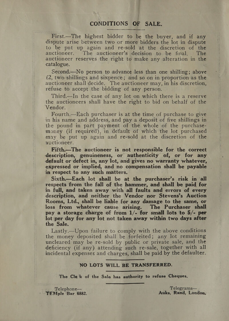 CONDITIONS OF SALE.  First—The highest bidder to be the buyer, and if any dispute arise between two or more bidders the lot in dispute to be put up again and re-sold ‘at the discretion of the auctioneer. The auctioneer’s decision to be final. The auctioneer reserves the right to make any alteration in the catalogue. Second.—No person to advance less than one shilling; above £2, two shillings and sixpence; and so on in proportion as the auctioneer shall decide. The auctioneer may, in his discretion, refuse to accept the bidding of any person. Third.—In the case of any lot on which there is a reserve the auctioneers shall have the right to bid on behalf of the Vendor. Fourth.—Each purchaser is at the time of purchase to give in his name and address, and pay a deposit of five shillings in the pound in part payment of the whole of the purchase- money (if required), in default of which the lot purchased may be put up again and re-sold at the discretion of the ‘auctioneer. Fifth—The auctioneer is not responsible for the correct description, genuineness, or authenticity of, or for any default or defect in, any lot, and gives no warranty whatever, expressed or implied, and no compensation shall be payable in respect to any such matters. Sixth.—Each lot shall be at the purchaser’s risk in all respects from the fall of the hammer, and shall be paid for in full, and taken away with all faults and errors of every description, and neither the Vendor nor Stevens’s Auction Rooms, Ltd., shall be liable for any damage to the same, or loss from whatever cause arising. The Purchaser shall pay a storage charge of from 1/- for small lots to 5/- per lot per day for any lot not taken away within two days after the Sale. Lastly—Upon failure to comply with the above conditions the money deposited shall be forfeited; any lot remaining uncleared may be re-sold by public or private sale, and the deficiency (if any) attending such re-sale, together with all incidental expenses and charges, shall be paid by the defaulter.  NO LOTS WILL BE TRANSFERRED.  The Cle ‘k of the Sale has authority to refuse Cheques.  — Telephone— Telegrams— TEN ple Bar 6882. Auks, Rand, London,