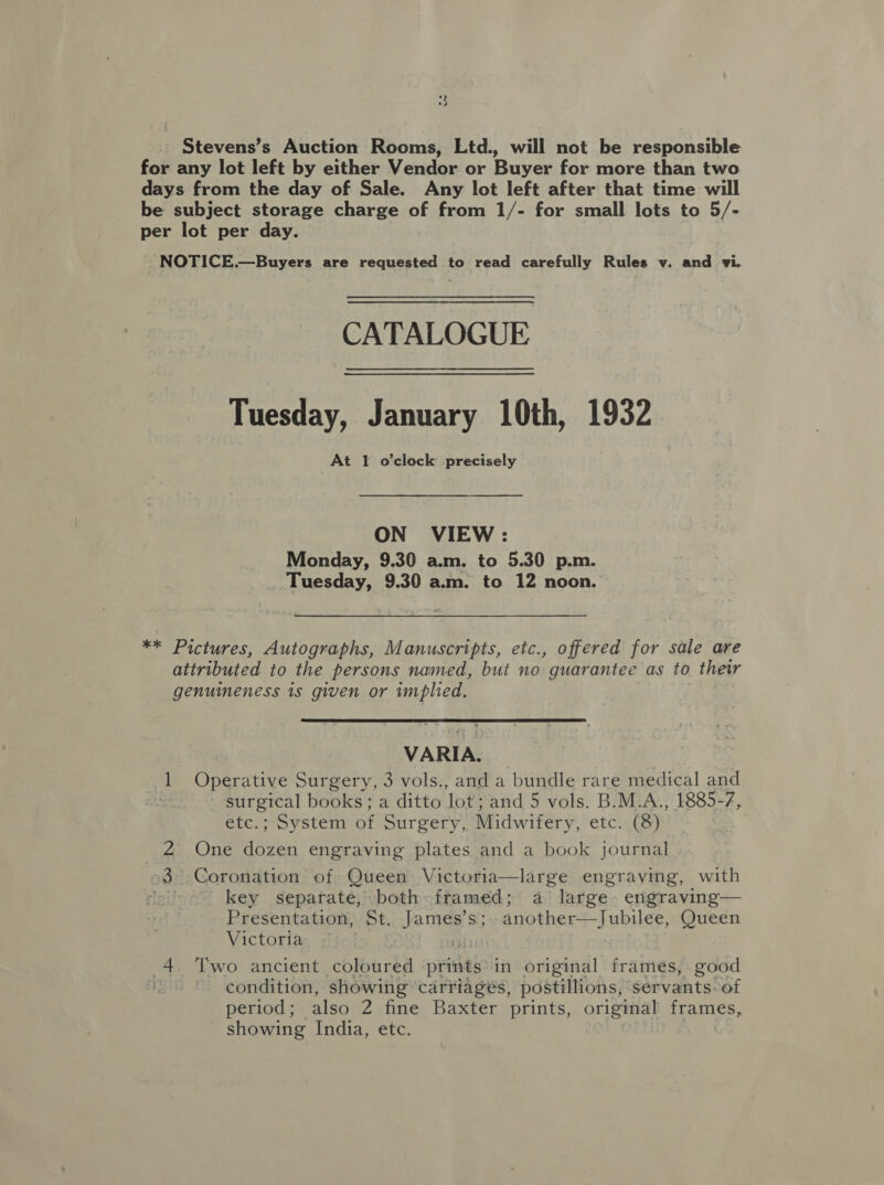 Stevens’s Auction Rooms, Ltd., will not be responsible for any lot left by either Vendor or Buyer for more than two days from the day of Sale. Any lot left after that time will be subject storage charge of from 1/- for small lots to 5/- per lot per day. NOTICE.—Buyers are requested to read carefully Rules v. and vi. CATALOGUE Tuesday, January 10th, 1932 At 1 o'clock precisely ON VIEW : Monday, 9.30 a.m. to 5.30 p.m. Tuesday, 9.30 am. to 12 noon. ** Pictures, Autographs, Manuscripts, etc., offered for sale are attributed to the persons named, but no guarantee as to thewr genuineness is given or implied.  VARIA. 1 Operative Surgery, 3 vols., and a bundle rare medical and surgical books; a ditto Jot;and 5 vols. B.M.A., 1885-7, etc.; System of Surgery, Midwifery, etc. (8). 4. One ee engraving plates and a book journal 3 Coronation of Queen Victoria—large engraving, with er key separate, both&lt;framed; a large. engraving— Presentation, St. Jamas s; another—Jubilee, Queen Victoria 4. Two ancient coloured prints in original frames, good condition, showing carriages, postillions, servants. of period; also 2 fine Baxter prints, original frames, showing India, etc. We